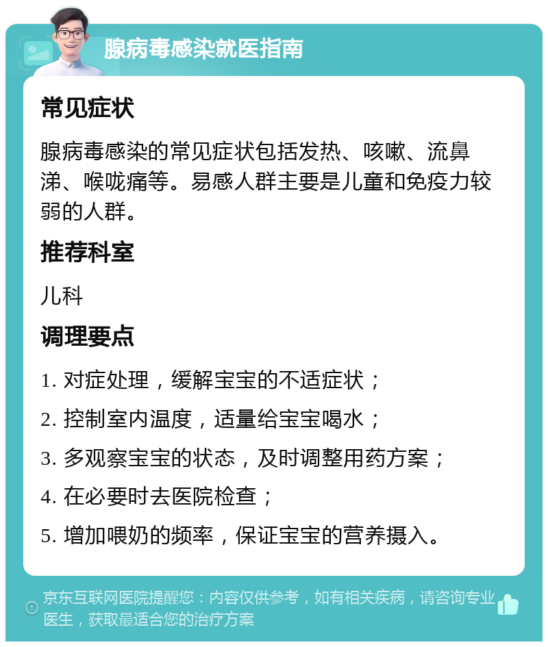 腺病毒感染就医指南 常见症状 腺病毒感染的常见症状包括发热、咳嗽、流鼻涕、喉咙痛等。易感人群主要是儿童和免疫力较弱的人群。 推荐科室 儿科 调理要点 1. 对症处理，缓解宝宝的不适症状； 2. 控制室内温度，适量给宝宝喝水； 3. 多观察宝宝的状态，及时调整用药方案； 4. 在必要时去医院检查； 5. 增加喂奶的频率，保证宝宝的营养摄入。