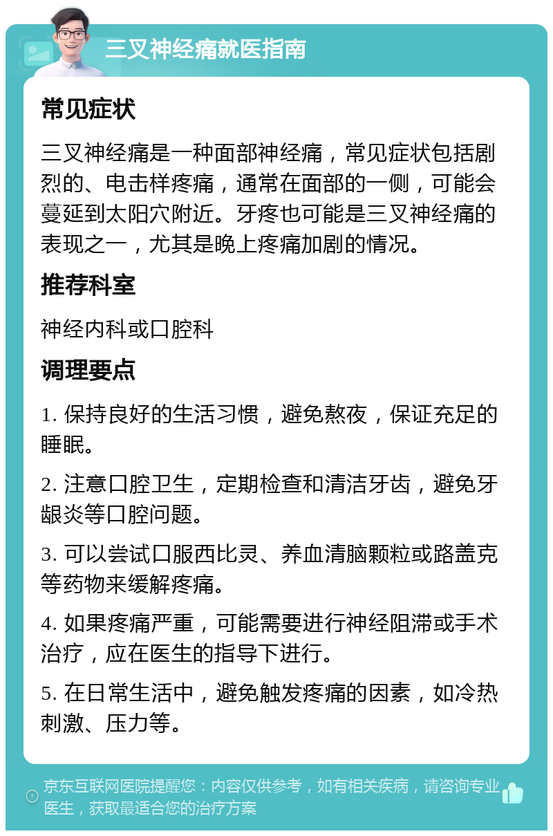 三叉神经痛就医指南 常见症状 三叉神经痛是一种面部神经痛，常见症状包括剧烈的、电击样疼痛，通常在面部的一侧，可能会蔓延到太阳穴附近。牙疼也可能是三叉神经痛的表现之一，尤其是晚上疼痛加剧的情况。 推荐科室 神经内科或口腔科 调理要点 1. 保持良好的生活习惯，避免熬夜，保证充足的睡眠。 2. 注意口腔卫生，定期检查和清洁牙齿，避免牙龈炎等口腔问题。 3. 可以尝试口服西比灵、养血清脑颗粒或路盖克等药物来缓解疼痛。 4. 如果疼痛严重，可能需要进行神经阻滞或手术治疗，应在医生的指导下进行。 5. 在日常生活中，避免触发疼痛的因素，如冷热刺激、压力等。