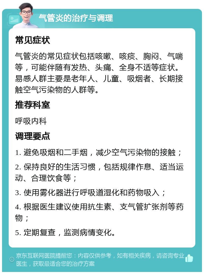 气管炎的治疗与调理 常见症状 气管炎的常见症状包括咳嗽、咳痰、胸闷、气喘等，可能伴随有发热、头痛、全身不适等症状。易感人群主要是老年人、儿童、吸烟者、长期接触空气污染物的人群等。 推荐科室 呼吸内科 调理要点 1. 避免吸烟和二手烟，减少空气污染物的接触； 2. 保持良好的生活习惯，包括规律作息、适当运动、合理饮食等； 3. 使用雾化器进行呼吸道湿化和药物吸入； 4. 根据医生建议使用抗生素、支气管扩张剂等药物； 5. 定期复查，监测病情变化。