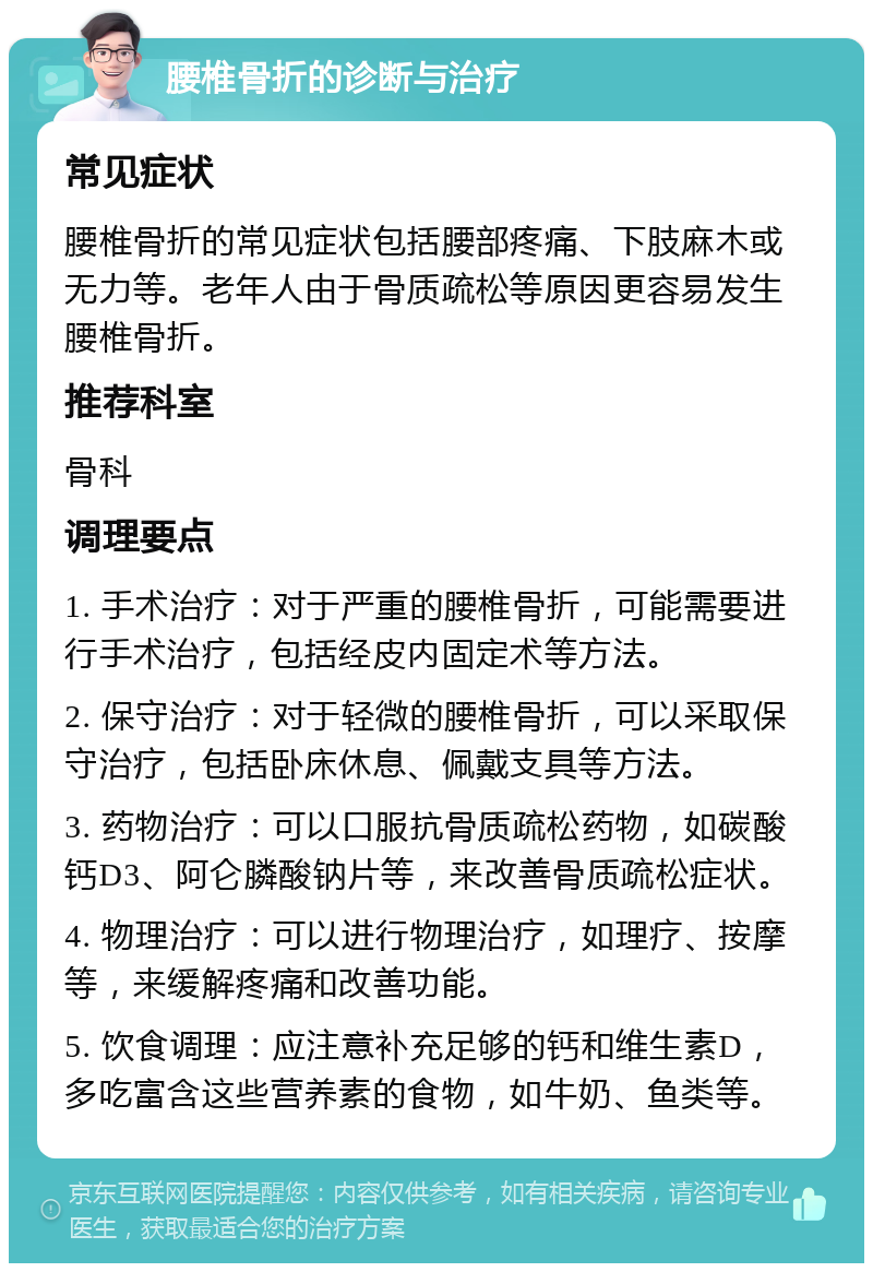 腰椎骨折的诊断与治疗 常见症状 腰椎骨折的常见症状包括腰部疼痛、下肢麻木或无力等。老年人由于骨质疏松等原因更容易发生腰椎骨折。 推荐科室 骨科 调理要点 1. 手术治疗：对于严重的腰椎骨折，可能需要进行手术治疗，包括经皮内固定术等方法。 2. 保守治疗：对于轻微的腰椎骨折，可以采取保守治疗，包括卧床休息、佩戴支具等方法。 3. 药物治疗：可以口服抗骨质疏松药物，如碳酸钙D3、阿仑膦酸钠片等，来改善骨质疏松症状。 4. 物理治疗：可以进行物理治疗，如理疗、按摩等，来缓解疼痛和改善功能。 5. 饮食调理：应注意补充足够的钙和维生素D，多吃富含这些营养素的食物，如牛奶、鱼类等。