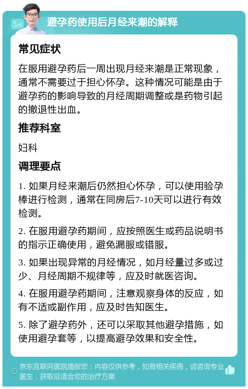 避孕药使用后月经来潮的解释 常见症状 在服用避孕药后一周出现月经来潮是正常现象，通常不需要过于担心怀孕。这种情况可能是由于避孕药的影响导致的月经周期调整或是药物引起的撤退性出血。 推荐科室 妇科 调理要点 1. 如果月经来潮后仍然担心怀孕，可以使用验孕棒进行检测，通常在同房后7-10天可以进行有效检测。 2. 在服用避孕药期间，应按照医生或药品说明书的指示正确使用，避免漏服或错服。 3. 如果出现异常的月经情况，如月经量过多或过少、月经周期不规律等，应及时就医咨询。 4. 在服用避孕药期间，注意观察身体的反应，如有不适或副作用，应及时告知医生。 5. 除了避孕药外，还可以采取其他避孕措施，如使用避孕套等，以提高避孕效果和安全性。