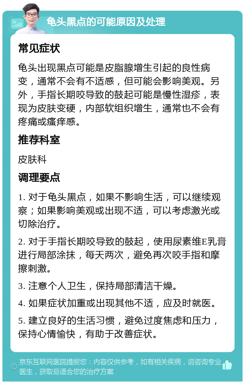 龟头黑点的可能原因及处理 常见症状 龟头出现黑点可能是皮脂腺增生引起的良性病变，通常不会有不适感，但可能会影响美观。另外，手指长期咬导致的鼓起可能是慢性湿疹，表现为皮肤变硬，内部软组织增生，通常也不会有疼痛或瘙痒感。 推荐科室 皮肤科 调理要点 1. 对于龟头黑点，如果不影响生活，可以继续观察；如果影响美观或出现不适，可以考虑激光或切除治疗。 2. 对于手指长期咬导致的鼓起，使用尿素维E乳膏进行局部涂抹，每天两次，避免再次咬手指和摩擦刺激。 3. 注意个人卫生，保持局部清洁干燥。 4. 如果症状加重或出现其他不适，应及时就医。 5. 建立良好的生活习惯，避免过度焦虑和压力，保持心情愉快，有助于改善症状。