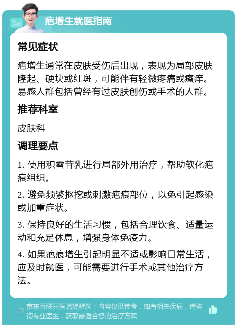 疤增生就医指南 常见症状 疤增生通常在皮肤受伤后出现，表现为局部皮肤隆起、硬块或红斑，可能伴有轻微疼痛或瘙痒。易感人群包括曾经有过皮肤创伤或手术的人群。 推荐科室 皮肤科 调理要点 1. 使用积雪苷乳进行局部外用治疗，帮助软化疤痕组织。 2. 避免频繁抠挖或刺激疤痕部位，以免引起感染或加重症状。 3. 保持良好的生活习惯，包括合理饮食、适量运动和充足休息，增强身体免疫力。 4. 如果疤痕增生引起明显不适或影响日常生活，应及时就医，可能需要进行手术或其他治疗方法。