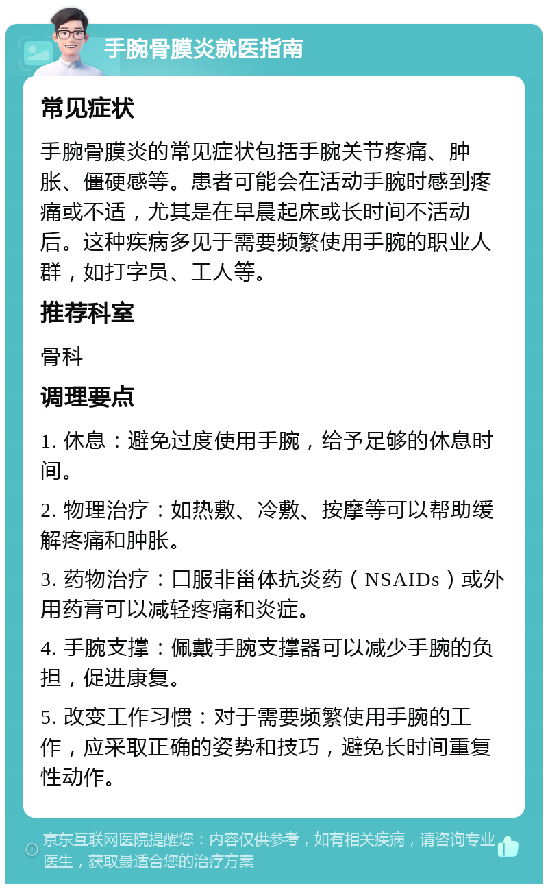 手腕骨膜炎就医指南 常见症状 手腕骨膜炎的常见症状包括手腕关节疼痛、肿胀、僵硬感等。患者可能会在活动手腕时感到疼痛或不适，尤其是在早晨起床或长时间不活动后。这种疾病多见于需要频繁使用手腕的职业人群，如打字员、工人等。 推荐科室 骨科 调理要点 1. 休息：避免过度使用手腕，给予足够的休息时间。 2. 物理治疗：如热敷、冷敷、按摩等可以帮助缓解疼痛和肿胀。 3. 药物治疗：口服非甾体抗炎药（NSAIDs）或外用药膏可以减轻疼痛和炎症。 4. 手腕支撑：佩戴手腕支撑器可以减少手腕的负担，促进康复。 5. 改变工作习惯：对于需要频繁使用手腕的工作，应采取正确的姿势和技巧，避免长时间重复性动作。