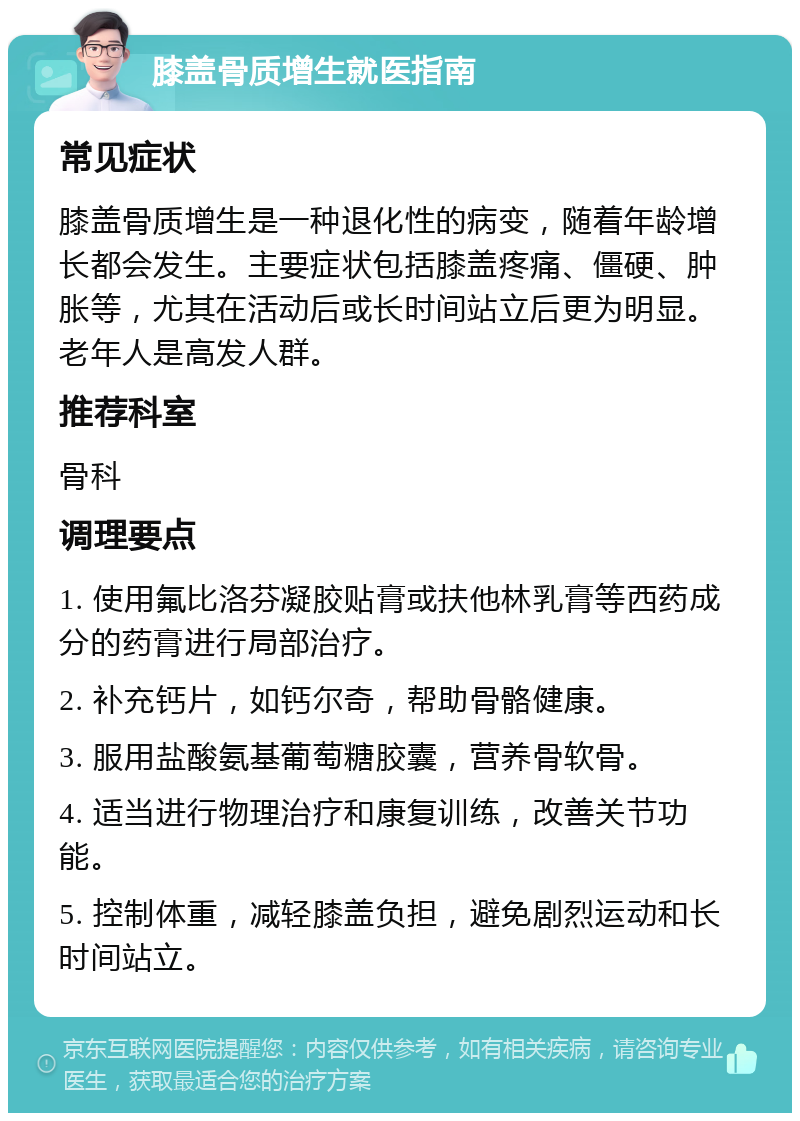 膝盖骨质增生就医指南 常见症状 膝盖骨质增生是一种退化性的病变，随着年龄增长都会发生。主要症状包括膝盖疼痛、僵硬、肿胀等，尤其在活动后或长时间站立后更为明显。老年人是高发人群。 推荐科室 骨科 调理要点 1. 使用氟比洛芬凝胶贴膏或扶他林乳膏等西药成分的药膏进行局部治疗。 2. 补充钙片，如钙尔奇，帮助骨骼健康。 3. 服用盐酸氨基葡萄糖胶囊，营养骨软骨。 4. 适当进行物理治疗和康复训练，改善关节功能。 5. 控制体重，减轻膝盖负担，避免剧烈运动和长时间站立。