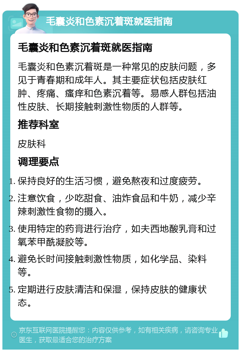 毛囊炎和色素沉着斑就医指南 毛囊炎和色素沉着斑就医指南 毛囊炎和色素沉着斑是一种常见的皮肤问题，多见于青春期和成年人。其主要症状包括皮肤红肿、疼痛、瘙痒和色素沉着等。易感人群包括油性皮肤、长期接触刺激性物质的人群等。 推荐科室 皮肤科 调理要点 保持良好的生活习惯，避免熬夜和过度疲劳。 注意饮食，少吃甜食、油炸食品和牛奶，减少辛辣刺激性食物的摄入。 使用特定的药膏进行治疗，如夫西地酸乳膏和过氧苯甲酰凝胶等。 避免长时间接触刺激性物质，如化学品、染料等。 定期进行皮肤清洁和保湿，保持皮肤的健康状态。