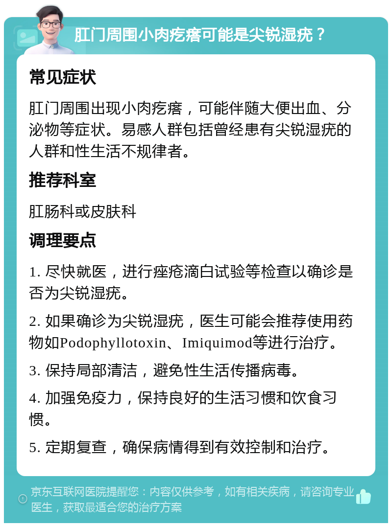 肛门周围小肉疙瘩可能是尖锐湿疣？ 常见症状 肛门周围出现小肉疙瘩，可能伴随大便出血、分泌物等症状。易感人群包括曾经患有尖锐湿疣的人群和性生活不规律者。 推荐科室 肛肠科或皮肤科 调理要点 1. 尽快就医，进行痤疮滴白试验等检查以确诊是否为尖锐湿疣。 2. 如果确诊为尖锐湿疣，医生可能会推荐使用药物如Podophyllotoxin、Imiquimod等进行治疗。 3. 保持局部清洁，避免性生活传播病毒。 4. 加强免疫力，保持良好的生活习惯和饮食习惯。 5. 定期复查，确保病情得到有效控制和治疗。