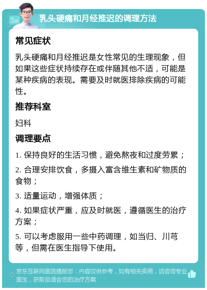 乳头硬痛和月经推迟的调理方法 常见症状 乳头硬痛和月经推迟是女性常见的生理现象，但如果这些症状持续存在或伴随其他不适，可能是某种疾病的表现。需要及时就医排除疾病的可能性。 推荐科室 妇科 调理要点 1. 保持良好的生活习惯，避免熬夜和过度劳累； 2. 合理安排饮食，多摄入富含维生素和矿物质的食物； 3. 适量运动，增强体质； 4. 如果症状严重，应及时就医，遵循医生的治疗方案； 5. 可以考虑服用一些中药调理，如当归、川芎等，但需在医生指导下使用。