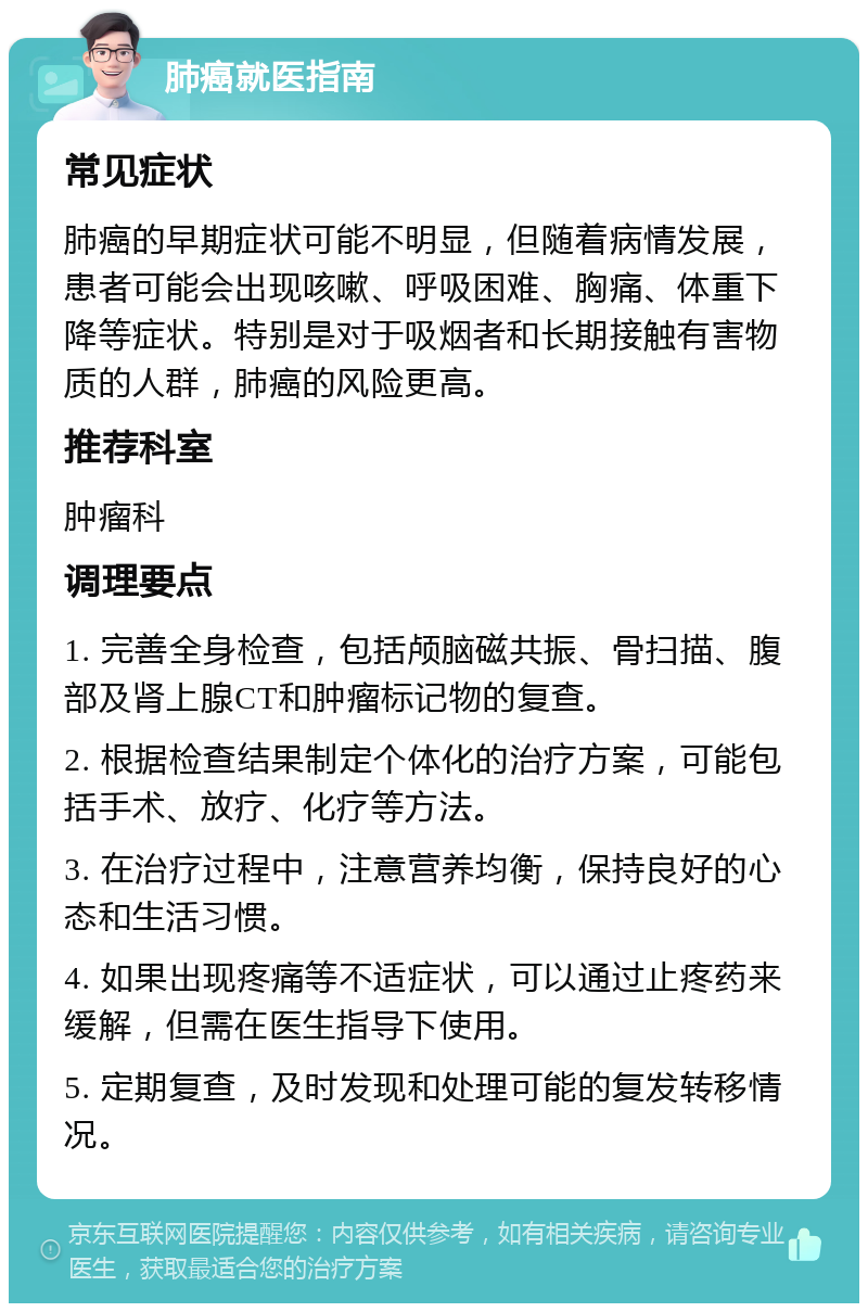 肺癌就医指南 常见症状 肺癌的早期症状可能不明显，但随着病情发展，患者可能会出现咳嗽、呼吸困难、胸痛、体重下降等症状。特别是对于吸烟者和长期接触有害物质的人群，肺癌的风险更高。 推荐科室 肿瘤科 调理要点 1. 完善全身检查，包括颅脑磁共振、骨扫描、腹部及肾上腺CT和肿瘤标记物的复查。 2. 根据检查结果制定个体化的治疗方案，可能包括手术、放疗、化疗等方法。 3. 在治疗过程中，注意营养均衡，保持良好的心态和生活习惯。 4. 如果出现疼痛等不适症状，可以通过止疼药来缓解，但需在医生指导下使用。 5. 定期复查，及时发现和处理可能的复发转移情况。