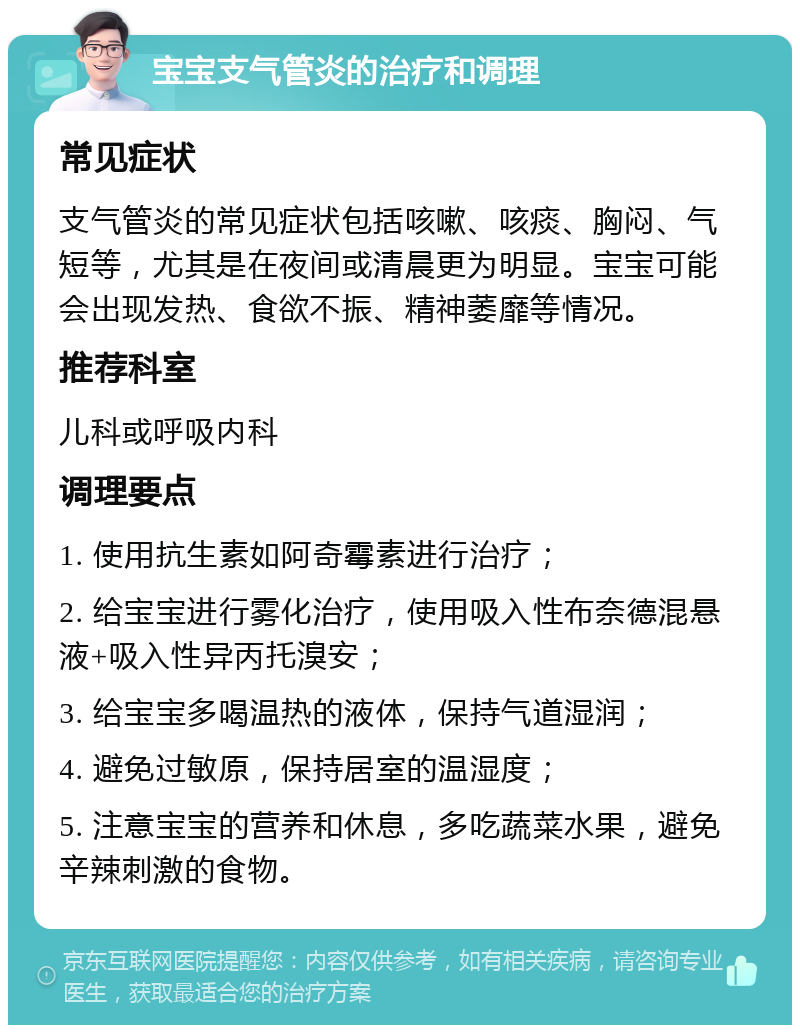 宝宝支气管炎的治疗和调理 常见症状 支气管炎的常见症状包括咳嗽、咳痰、胸闷、气短等，尤其是在夜间或清晨更为明显。宝宝可能会出现发热、食欲不振、精神萎靡等情况。 推荐科室 儿科或呼吸内科 调理要点 1. 使用抗生素如阿奇霉素进行治疗； 2. 给宝宝进行雾化治疗，使用吸入性布奈德混悬液+吸入性异丙托溴安； 3. 给宝宝多喝温热的液体，保持气道湿润； 4. 避免过敏原，保持居室的温湿度； 5. 注意宝宝的营养和休息，多吃蔬菜水果，避免辛辣刺激的食物。