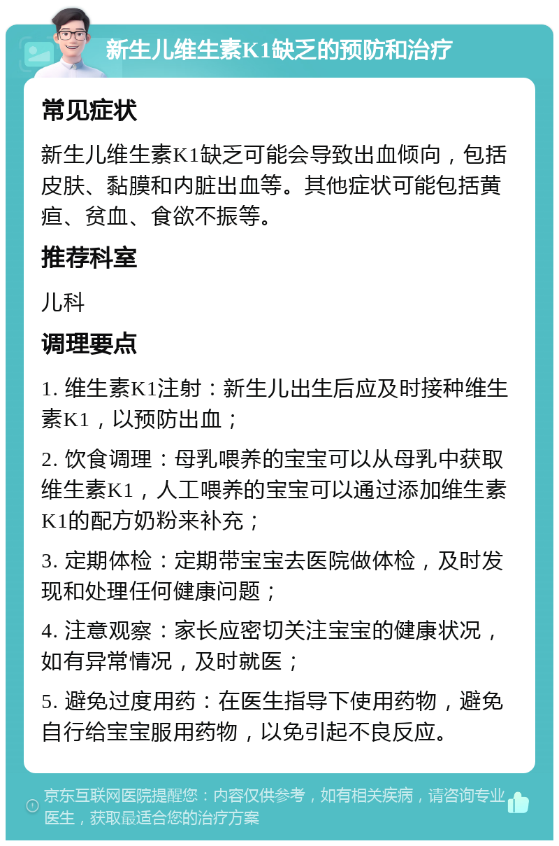 新生儿维生素K1缺乏的预防和治疗 常见症状 新生儿维生素K1缺乏可能会导致出血倾向，包括皮肤、黏膜和内脏出血等。其他症状可能包括黄疸、贫血、食欲不振等。 推荐科室 儿科 调理要点 1. 维生素K1注射：新生儿出生后应及时接种维生素K1，以预防出血； 2. 饮食调理：母乳喂养的宝宝可以从母乳中获取维生素K1，人工喂养的宝宝可以通过添加维生素K1的配方奶粉来补充； 3. 定期体检：定期带宝宝去医院做体检，及时发现和处理任何健康问题； 4. 注意观察：家长应密切关注宝宝的健康状况，如有异常情况，及时就医； 5. 避免过度用药：在医生指导下使用药物，避免自行给宝宝服用药物，以免引起不良反应。