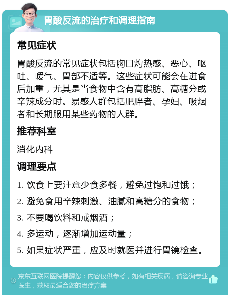 胃酸反流的治疗和调理指南 常见症状 胃酸反流的常见症状包括胸口灼热感、恶心、呕吐、嗳气、胃部不适等。这些症状可能会在进食后加重，尤其是当食物中含有高脂肪、高糖分或辛辣成分时。易感人群包括肥胖者、孕妇、吸烟者和长期服用某些药物的人群。 推荐科室 消化内科 调理要点 1. 饮食上要注意少食多餐，避免过饱和过饿； 2. 避免食用辛辣刺激、油腻和高糖分的食物； 3. 不要喝饮料和戒烟酒； 4. 多运动，逐渐增加运动量； 5. 如果症状严重，应及时就医并进行胃镜检查。