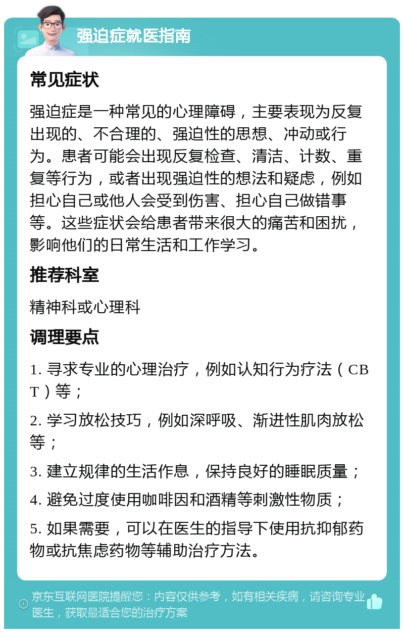 强迫症就医指南 常见症状 强迫症是一种常见的心理障碍，主要表现为反复出现的、不合理的、强迫性的思想、冲动或行为。患者可能会出现反复检查、清洁、计数、重复等行为，或者出现强迫性的想法和疑虑，例如担心自己或他人会受到伤害、担心自己做错事等。这些症状会给患者带来很大的痛苦和困扰，影响他们的日常生活和工作学习。 推荐科室 精神科或心理科 调理要点 1. 寻求专业的心理治疗，例如认知行为疗法（CBT）等； 2. 学习放松技巧，例如深呼吸、渐进性肌肉放松等； 3. 建立规律的生活作息，保持良好的睡眠质量； 4. 避免过度使用咖啡因和酒精等刺激性物质； 5. 如果需要，可以在医生的指导下使用抗抑郁药物或抗焦虑药物等辅助治疗方法。