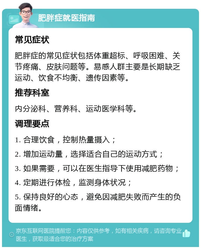 肥胖症就医指南 常见症状 肥胖症的常见症状包括体重超标、呼吸困难、关节疼痛、皮肤问题等。易感人群主要是长期缺乏运动、饮食不均衡、遗传因素等。 推荐科室 内分泌科、营养科、运动医学科等。 调理要点 1. 合理饮食，控制热量摄入； 2. 增加运动量，选择适合自己的运动方式； 3. 如果需要，可以在医生指导下使用减肥药物； 4. 定期进行体检，监测身体状况； 5. 保持良好的心态，避免因减肥失败而产生的负面情绪。