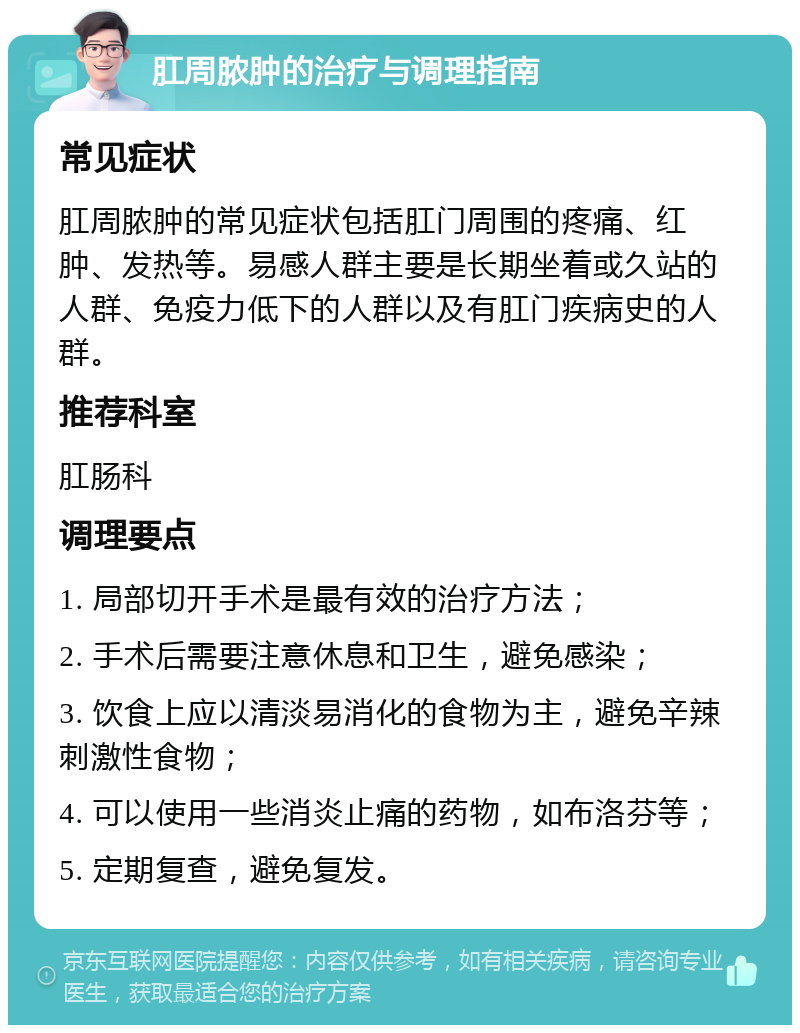 肛周脓肿的治疗与调理指南 常见症状 肛周脓肿的常见症状包括肛门周围的疼痛、红肿、发热等。易感人群主要是长期坐着或久站的人群、免疫力低下的人群以及有肛门疾病史的人群。 推荐科室 肛肠科 调理要点 1. 局部切开手术是最有效的治疗方法； 2. 手术后需要注意休息和卫生，避免感染； 3. 饮食上应以清淡易消化的食物为主，避免辛辣刺激性食物； 4. 可以使用一些消炎止痛的药物，如布洛芬等； 5. 定期复查，避免复发。