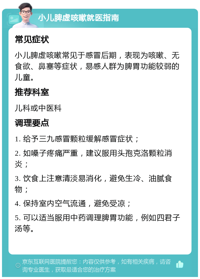 小儿脾虚咳嗽就医指南 常见症状 小儿脾虚咳嗽常见于感冒后期，表现为咳嗽、无食欲、鼻塞等症状，易感人群为脾胃功能较弱的儿童。 推荐科室 儿科或中医科 调理要点 1. 给予三九感冒颗粒缓解感冒症状； 2. 如嗓子疼痛严重，建议服用头孢克洛颗粒消炎； 3. 饮食上注意清淡易消化，避免生冷、油腻食物； 4. 保持室内空气流通，避免受凉； 5. 可以适当服用中药调理脾胃功能，例如四君子汤等。