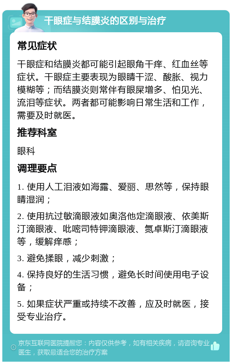 干眼症与结膜炎的区别与治疗 常见症状 干眼症和结膜炎都可能引起眼角干痒、红血丝等症状。干眼症主要表现为眼睛干涩、酸胀、视力模糊等；而结膜炎则常伴有眼屎增多、怕见光、流泪等症状。两者都可能影响日常生活和工作，需要及时就医。 推荐科室 眼科 调理要点 1. 使用人工泪液如海露、爱丽、思然等，保持眼睛湿润； 2. 使用抗过敏滴眼液如奥洛他定滴眼液、依美斯汀滴眼液、吡嘧司特钾滴眼液、氮卓斯汀滴眼液等，缓解痒感； 3. 避免揉眼，减少刺激； 4. 保持良好的生活习惯，避免长时间使用电子设备； 5. 如果症状严重或持续不改善，应及时就医，接受专业治疗。