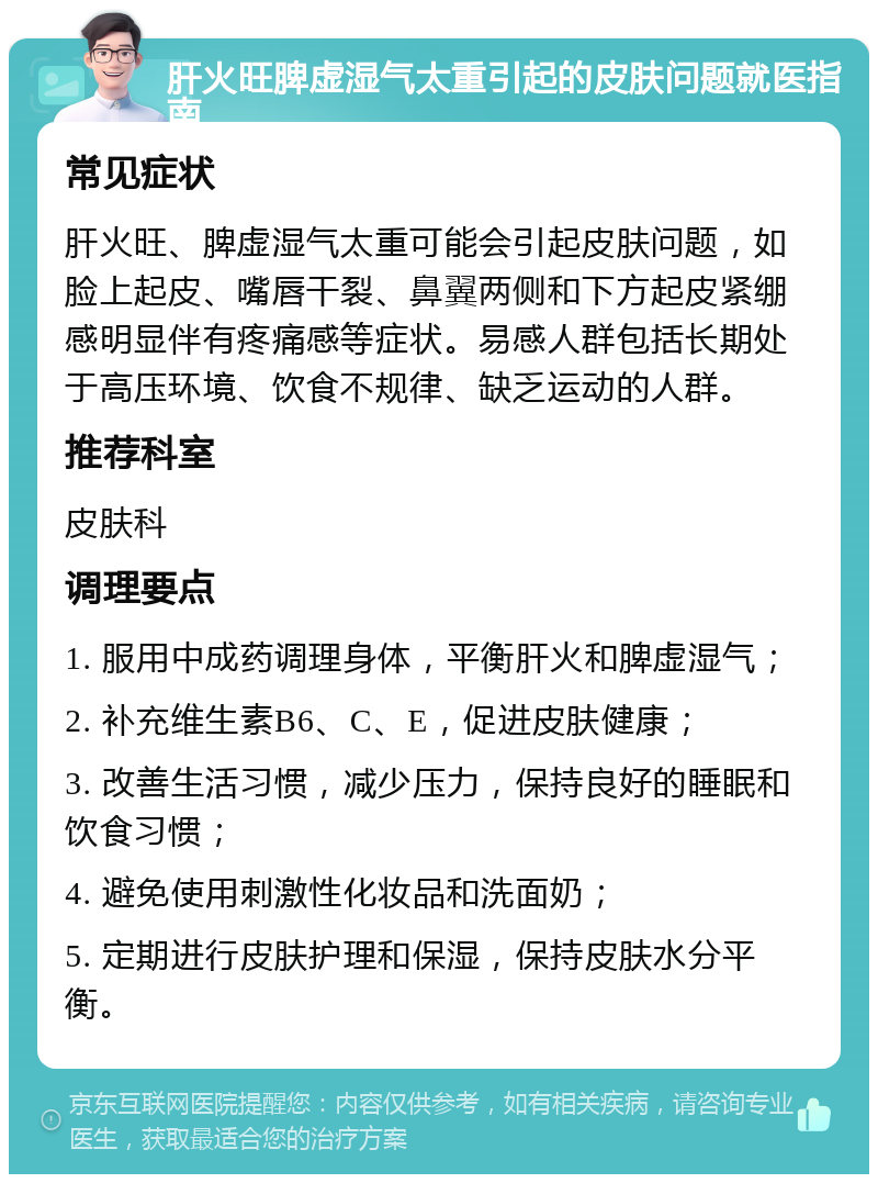 肝火旺脾虚湿气太重引起的皮肤问题就医指南 常见症状 肝火旺、脾虚湿气太重可能会引起皮肤问题，如脸上起皮、嘴唇干裂、鼻翼两侧和下方起皮紧绷感明显伴有疼痛感等症状。易感人群包括长期处于高压环境、饮食不规律、缺乏运动的人群。 推荐科室 皮肤科 调理要点 1. 服用中成药调理身体，平衡肝火和脾虚湿气； 2. 补充维生素B6、C、E，促进皮肤健康； 3. 改善生活习惯，减少压力，保持良好的睡眠和饮食习惯； 4. 避免使用刺激性化妆品和洗面奶； 5. 定期进行皮肤护理和保湿，保持皮肤水分平衡。