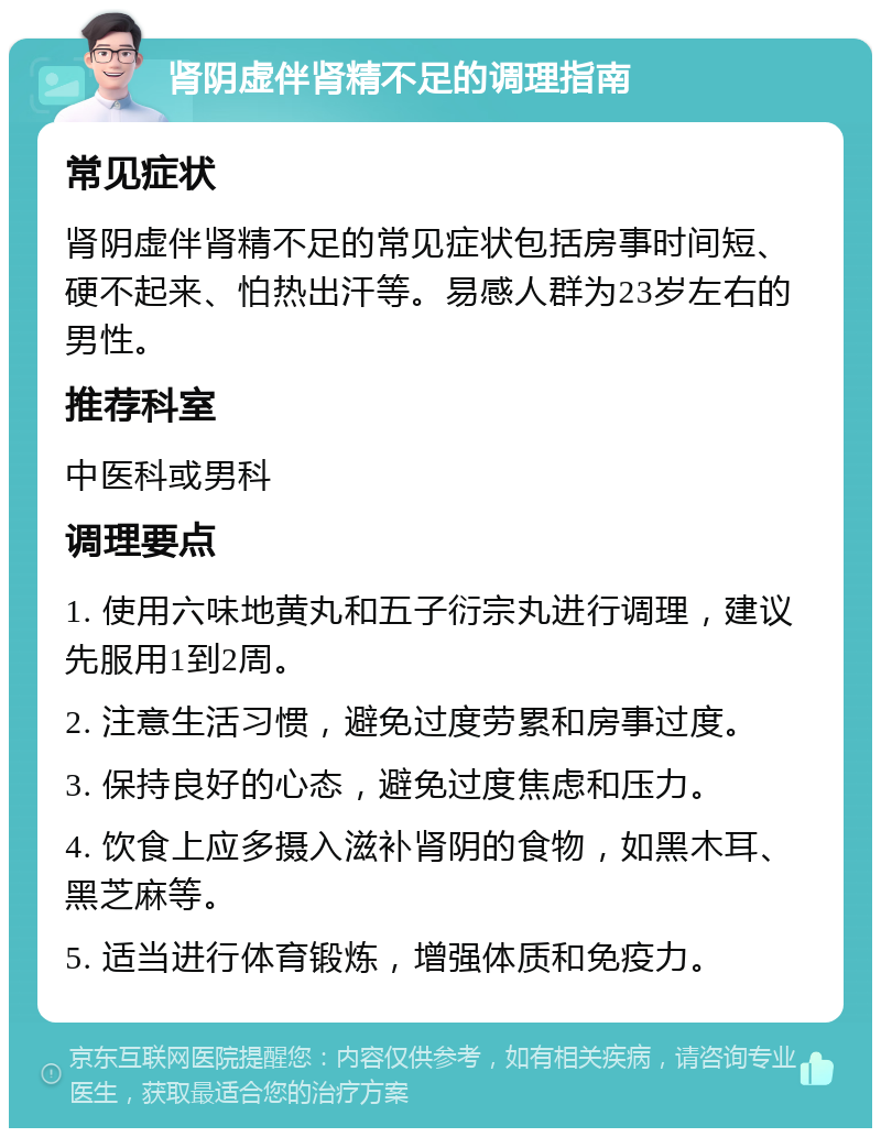 肾阴虚伴肾精不足的调理指南 常见症状 肾阴虚伴肾精不足的常见症状包括房事时间短、硬不起来、怕热出汗等。易感人群为23岁左右的男性。 推荐科室 中医科或男科 调理要点 1. 使用六味地黄丸和五子衍宗丸进行调理，建议先服用1到2周。 2. 注意生活习惯，避免过度劳累和房事过度。 3. 保持良好的心态，避免过度焦虑和压力。 4. 饮食上应多摄入滋补肾阴的食物，如黑木耳、黑芝麻等。 5. 适当进行体育锻炼，增强体质和免疫力。