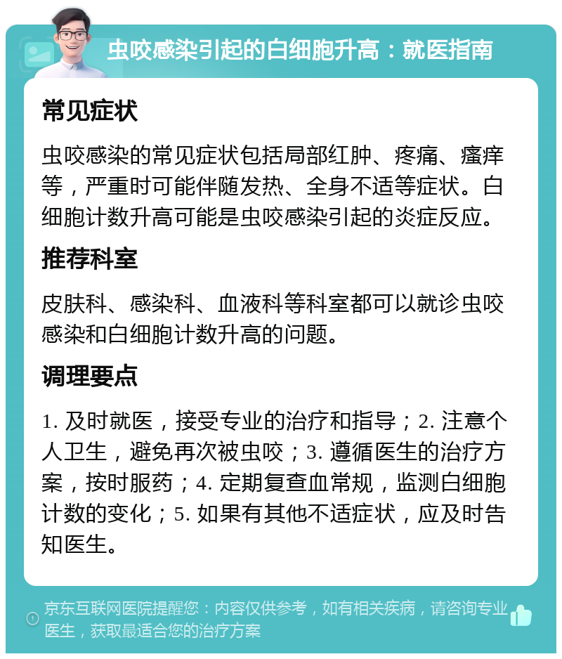 虫咬感染引起的白细胞升高：就医指南 常见症状 虫咬感染的常见症状包括局部红肿、疼痛、瘙痒等，严重时可能伴随发热、全身不适等症状。白细胞计数升高可能是虫咬感染引起的炎症反应。 推荐科室 皮肤科、感染科、血液科等科室都可以就诊虫咬感染和白细胞计数升高的问题。 调理要点 1. 及时就医，接受专业的治疗和指导；2. 注意个人卫生，避免再次被虫咬；3. 遵循医生的治疗方案，按时服药；4. 定期复查血常规，监测白细胞计数的变化；5. 如果有其他不适症状，应及时告知医生。