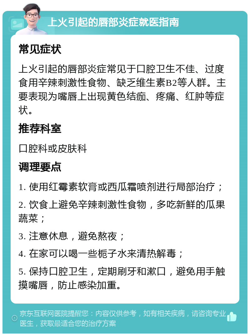 上火引起的唇部炎症就医指南 常见症状 上火引起的唇部炎症常见于口腔卫生不佳、过度食用辛辣刺激性食物、缺乏维生素B2等人群。主要表现为嘴唇上出现黄色结痂、疼痛、红肿等症状。 推荐科室 口腔科或皮肤科 调理要点 1. 使用红霉素软膏或西瓜霜喷剂进行局部治疗； 2. 饮食上避免辛辣刺激性食物，多吃新鲜的瓜果蔬菜； 3. 注意休息，避免熬夜； 4. 在家可以喝一些栀子水来清热解毒； 5. 保持口腔卫生，定期刷牙和漱口，避免用手触摸嘴唇，防止感染加重。