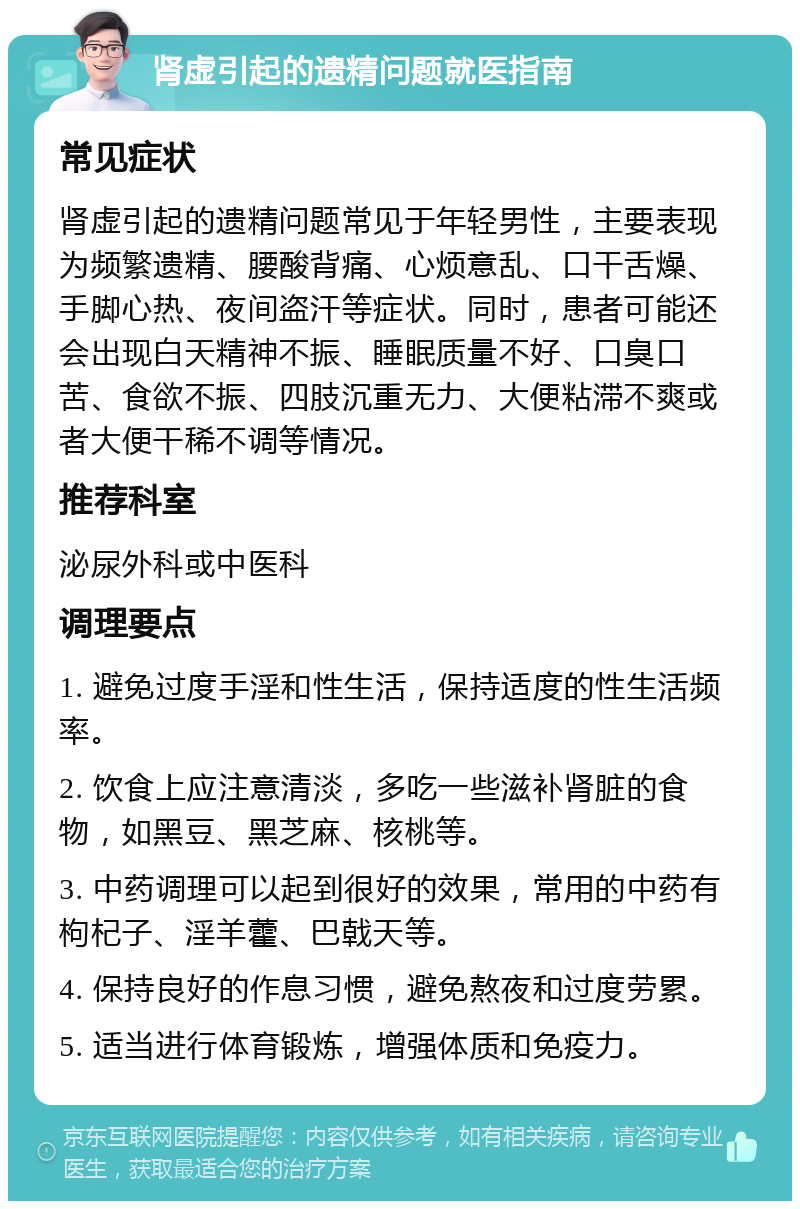 肾虚引起的遗精问题就医指南 常见症状 肾虚引起的遗精问题常见于年轻男性，主要表现为频繁遗精、腰酸背痛、心烦意乱、口干舌燥、手脚心热、夜间盗汗等症状。同时，患者可能还会出现白天精神不振、睡眠质量不好、口臭口苦、食欲不振、四肢沉重无力、大便粘滞不爽或者大便干稀不调等情况。 推荐科室 泌尿外科或中医科 调理要点 1. 避免过度手淫和性生活，保持适度的性生活频率。 2. 饮食上应注意清淡，多吃一些滋补肾脏的食物，如黑豆、黑芝麻、核桃等。 3. 中药调理可以起到很好的效果，常用的中药有枸杞子、淫羊藿、巴戟天等。 4. 保持良好的作息习惯，避免熬夜和过度劳累。 5. 适当进行体育锻炼，增强体质和免疫力。