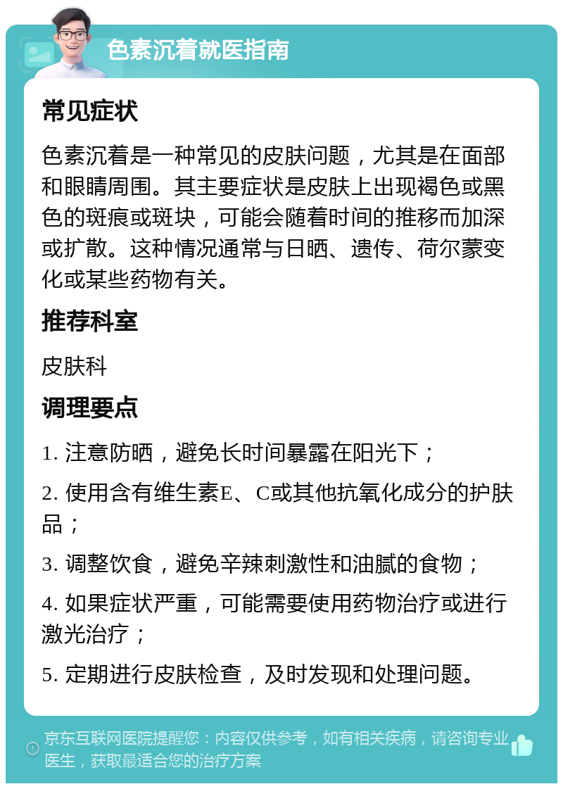 色素沉着就医指南 常见症状 色素沉着是一种常见的皮肤问题，尤其是在面部和眼睛周围。其主要症状是皮肤上出现褐色或黑色的斑痕或斑块，可能会随着时间的推移而加深或扩散。这种情况通常与日晒、遗传、荷尔蒙变化或某些药物有关。 推荐科室 皮肤科 调理要点 1. 注意防晒，避免长时间暴露在阳光下； 2. 使用含有维生素E、C或其他抗氧化成分的护肤品； 3. 调整饮食，避免辛辣刺激性和油腻的食物； 4. 如果症状严重，可能需要使用药物治疗或进行激光治疗； 5. 定期进行皮肤检查，及时发现和处理问题。