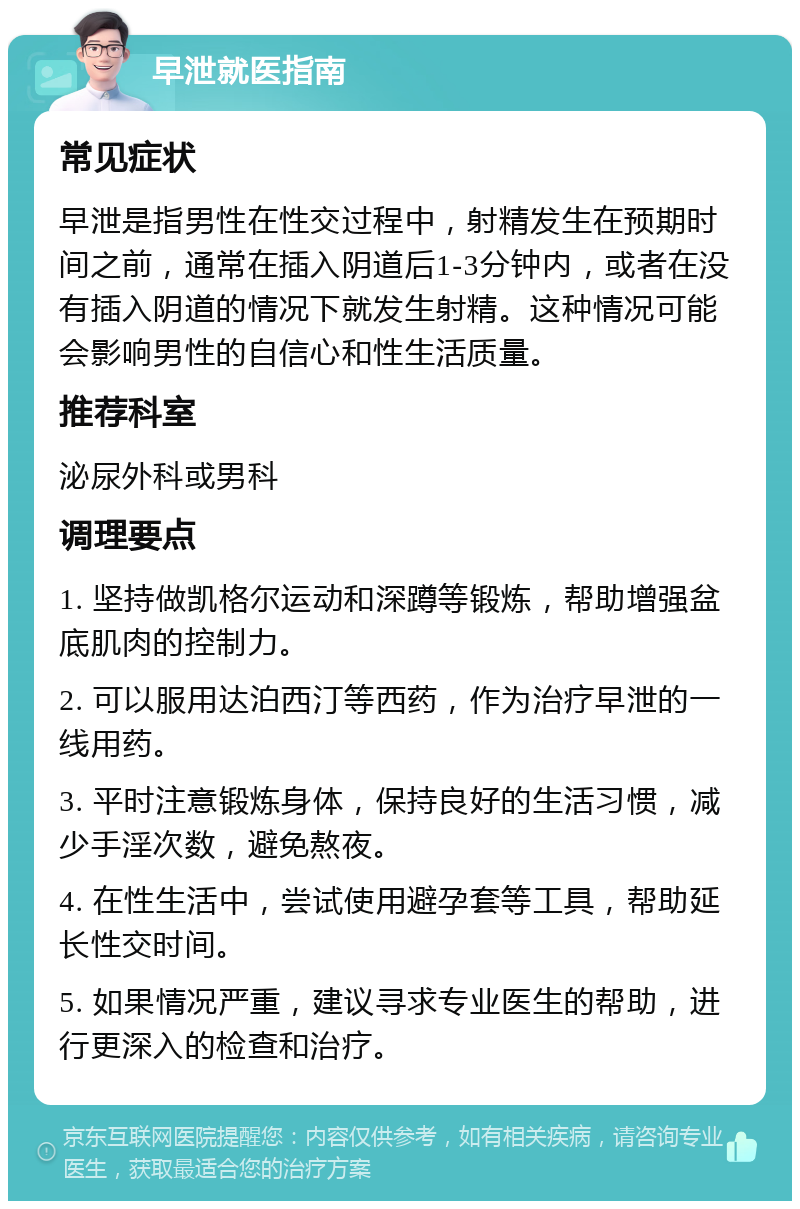 早泄就医指南 常见症状 早泄是指男性在性交过程中，射精发生在预期时间之前，通常在插入阴道后1-3分钟内，或者在没有插入阴道的情况下就发生射精。这种情况可能会影响男性的自信心和性生活质量。 推荐科室 泌尿外科或男科 调理要点 1. 坚持做凯格尔运动和深蹲等锻炼，帮助增强盆底肌肉的控制力。 2. 可以服用达泊西汀等西药，作为治疗早泄的一线用药。 3. 平时注意锻炼身体，保持良好的生活习惯，减少手淫次数，避免熬夜。 4. 在性生活中，尝试使用避孕套等工具，帮助延长性交时间。 5. 如果情况严重，建议寻求专业医生的帮助，进行更深入的检查和治疗。