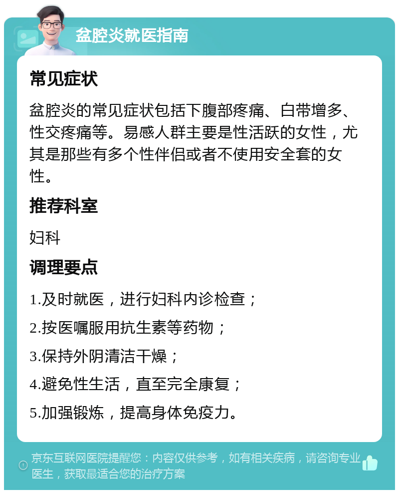 盆腔炎就医指南 常见症状 盆腔炎的常见症状包括下腹部疼痛、白带增多、性交疼痛等。易感人群主要是性活跃的女性，尤其是那些有多个性伴侣或者不使用安全套的女性。 推荐科室 妇科 调理要点 1.及时就医，进行妇科内诊检查； 2.按医嘱服用抗生素等药物； 3.保持外阴清洁干燥； 4.避免性生活，直至完全康复； 5.加强锻炼，提高身体免疫力。