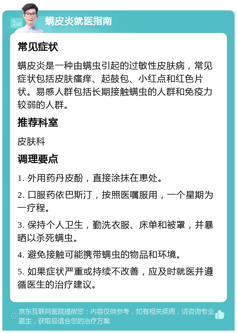 螨皮炎就医指南 常见症状 螨皮炎是一种由螨虫引起的过敏性皮肤病，常见症状包括皮肤瘙痒、起鼓包、小红点和红色片状。易感人群包括长期接触螨虫的人群和免疫力较弱的人群。 推荐科室 皮肤科 调理要点 1. 外用药丹皮酚，直接涂抹在患处。 2. 口服药依巴斯汀，按照医嘱服用，一个星期为一疗程。 3. 保持个人卫生，勤洗衣服、床单和被罩，并暴晒以杀死螨虫。 4. 避免接触可能携带螨虫的物品和环境。 5. 如果症状严重或持续不改善，应及时就医并遵循医生的治疗建议。