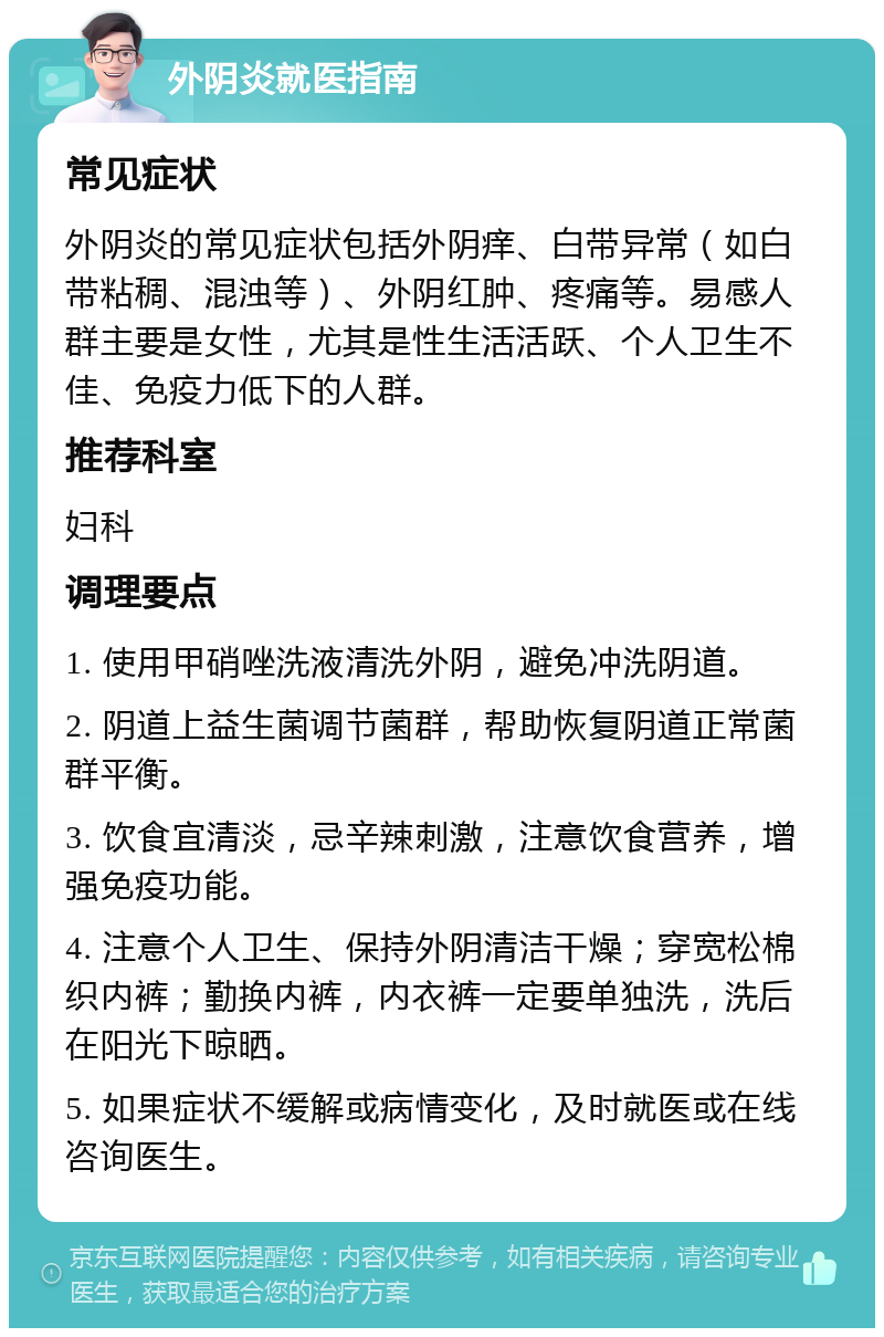 外阴炎就医指南 常见症状 外阴炎的常见症状包括外阴痒、白带异常（如白带粘稠、混浊等）、外阴红肿、疼痛等。易感人群主要是女性，尤其是性生活活跃、个人卫生不佳、免疫力低下的人群。 推荐科室 妇科 调理要点 1. 使用甲硝唑洗液清洗外阴，避免冲洗阴道。 2. 阴道上益生菌调节菌群，帮助恢复阴道正常菌群平衡。 3. 饮食宜清淡，忌辛辣刺激，注意饮食营养，增强免疫功能。 4. 注意个人卫生、保持外阴清洁干燥；穿宽松棉织内裤；勤换内裤，内衣裤一定要单独洗，洗后在阳光下晾晒。 5. 如果症状不缓解或病情变化，及时就医或在线咨询医生。