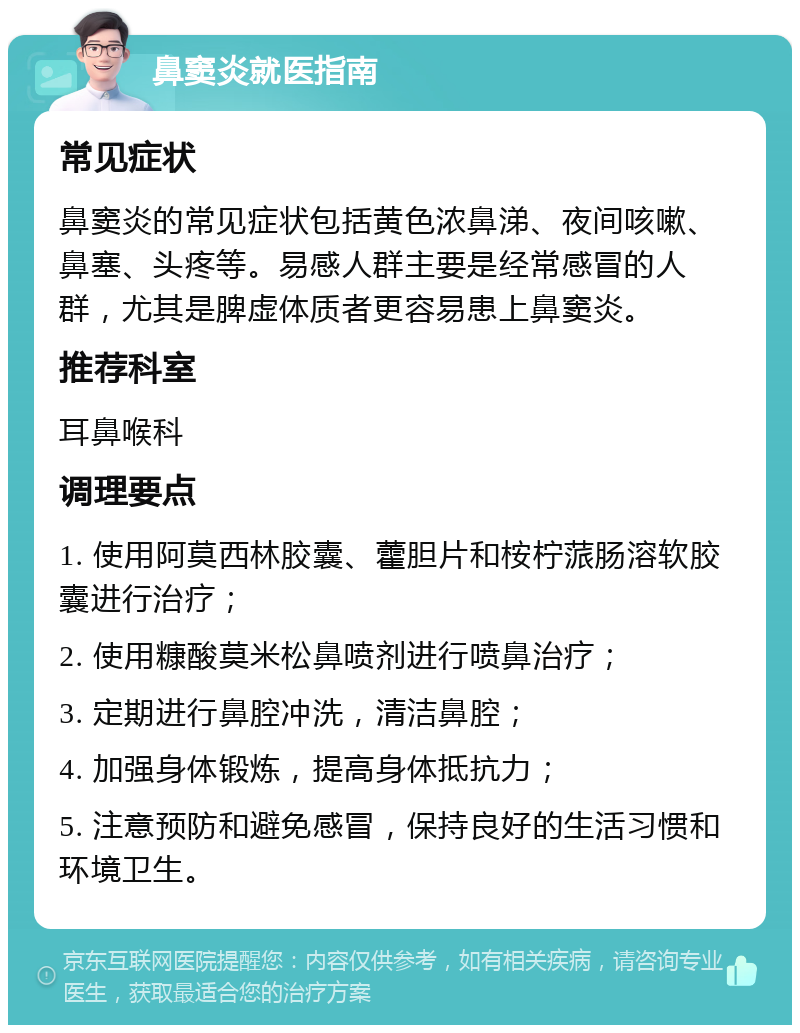 鼻窦炎就医指南 常见症状 鼻窦炎的常见症状包括黄色浓鼻涕、夜间咳嗽、鼻塞、头疼等。易感人群主要是经常感冒的人群，尤其是脾虚体质者更容易患上鼻窦炎。 推荐科室 耳鼻喉科 调理要点 1. 使用阿莫西林胶囊、藿胆片和桉柠蒎肠溶软胶囊进行治疗； 2. 使用糠酸莫米松鼻喷剂进行喷鼻治疗； 3. 定期进行鼻腔冲洗，清洁鼻腔； 4. 加强身体锻炼，提高身体抵抗力； 5. 注意预防和避免感冒，保持良好的生活习惯和环境卫生。