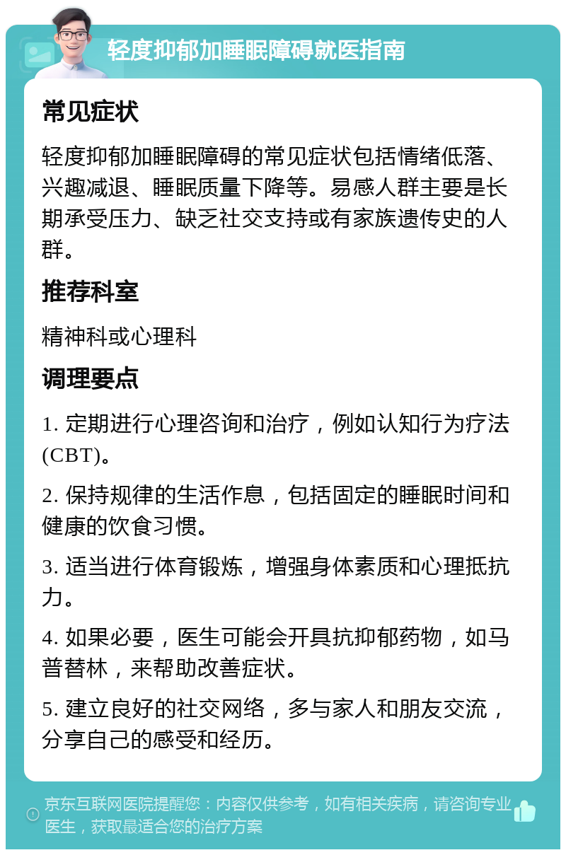 轻度抑郁加睡眠障碍就医指南 常见症状 轻度抑郁加睡眠障碍的常见症状包括情绪低落、兴趣减退、睡眠质量下降等。易感人群主要是长期承受压力、缺乏社交支持或有家族遗传史的人群。 推荐科室 精神科或心理科 调理要点 1. 定期进行心理咨询和治疗，例如认知行为疗法(CBT)。 2. 保持规律的生活作息，包括固定的睡眠时间和健康的饮食习惯。 3. 适当进行体育锻炼，增强身体素质和心理抵抗力。 4. 如果必要，医生可能会开具抗抑郁药物，如马普替林，来帮助改善症状。 5. 建立良好的社交网络，多与家人和朋友交流，分享自己的感受和经历。