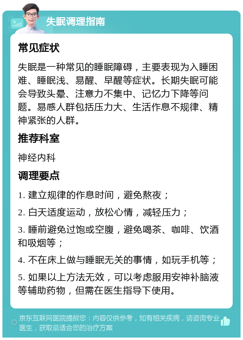 失眠调理指南 常见症状 失眠是一种常见的睡眠障碍，主要表现为入睡困难、睡眠浅、易醒、早醒等症状。长期失眠可能会导致头晕、注意力不集中、记忆力下降等问题。易感人群包括压力大、生活作息不规律、精神紧张的人群。 推荐科室 神经内科 调理要点 1. 建立规律的作息时间，避免熬夜； 2. 白天适度运动，放松心情，减轻压力； 3. 睡前避免过饱或空腹，避免喝茶、咖啡、饮酒和吸烟等； 4. 不在床上做与睡眠无关的事情，如玩手机等； 5. 如果以上方法无效，可以考虑服用安神补脑液等辅助药物，但需在医生指导下使用。