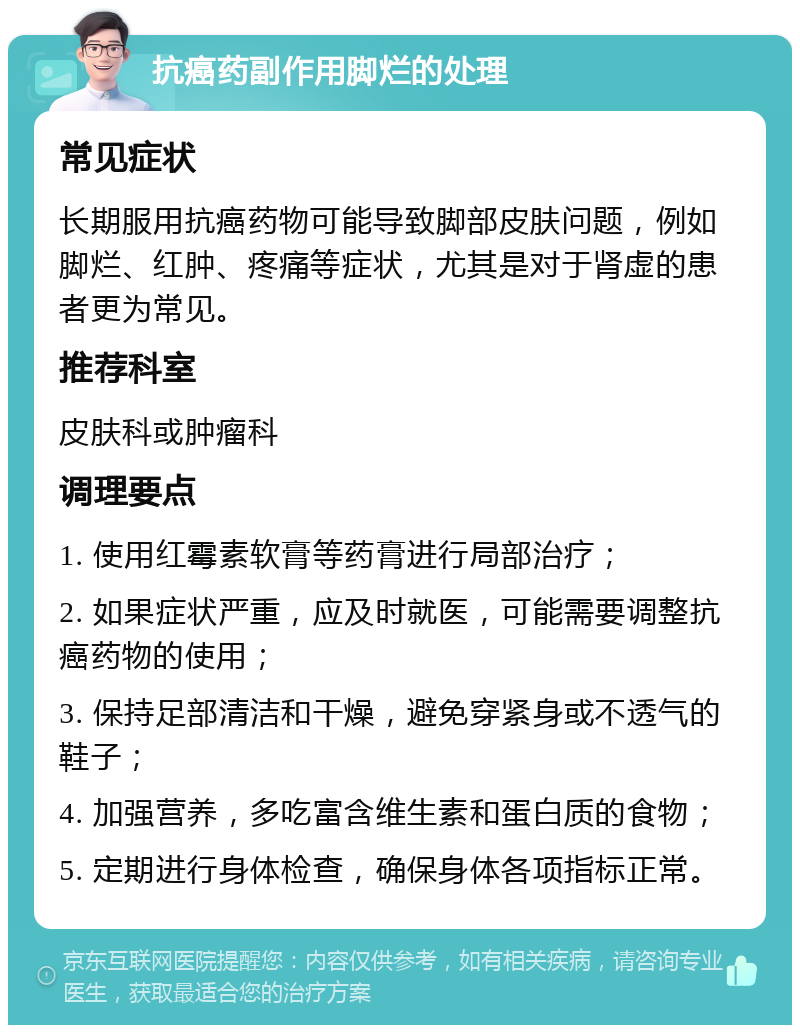 抗癌药副作用脚烂的处理 常见症状 长期服用抗癌药物可能导致脚部皮肤问题，例如脚烂、红肿、疼痛等症状，尤其是对于肾虚的患者更为常见。 推荐科室 皮肤科或肿瘤科 调理要点 1. 使用红霉素软膏等药膏进行局部治疗； 2. 如果症状严重，应及时就医，可能需要调整抗癌药物的使用； 3. 保持足部清洁和干燥，避免穿紧身或不透气的鞋子； 4. 加强营养，多吃富含维生素和蛋白质的食物； 5. 定期进行身体检查，确保身体各项指标正常。