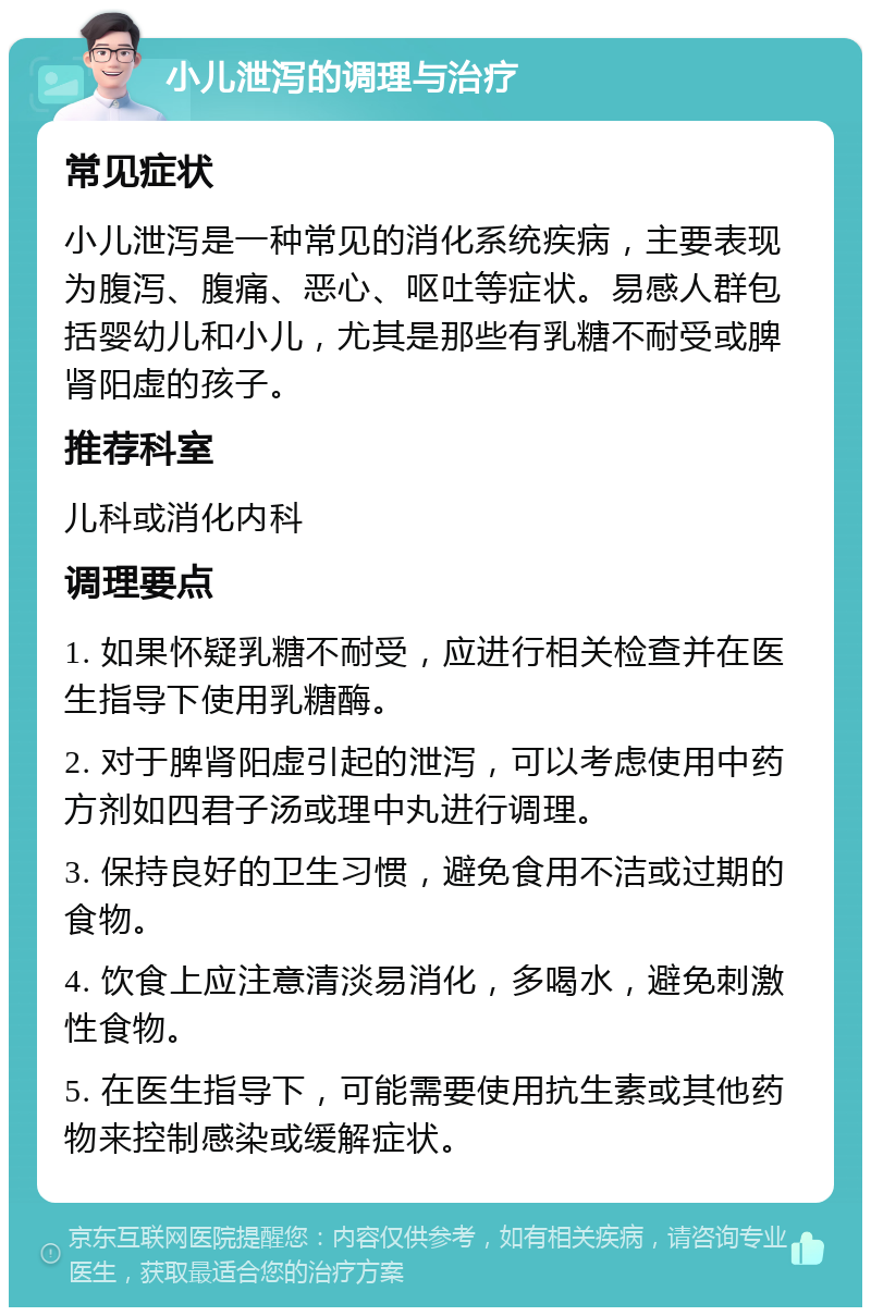 小儿泄泻的调理与治疗 常见症状 小儿泄泻是一种常见的消化系统疾病，主要表现为腹泻、腹痛、恶心、呕吐等症状。易感人群包括婴幼儿和小儿，尤其是那些有乳糖不耐受或脾肾阳虚的孩子。 推荐科室 儿科或消化内科 调理要点 1. 如果怀疑乳糖不耐受，应进行相关检查并在医生指导下使用乳糖酶。 2. 对于脾肾阳虚引起的泄泻，可以考虑使用中药方剂如四君子汤或理中丸进行调理。 3. 保持良好的卫生习惯，避免食用不洁或过期的食物。 4. 饮食上应注意清淡易消化，多喝水，避免刺激性食物。 5. 在医生指导下，可能需要使用抗生素或其他药物来控制感染或缓解症状。