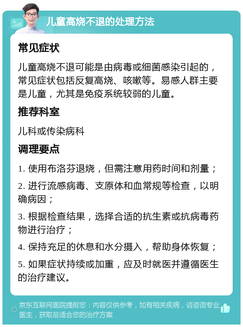 儿童高烧不退的处理方法 常见症状 儿童高烧不退可能是由病毒或细菌感染引起的，常见症状包括反复高烧、咳嗽等。易感人群主要是儿童，尤其是免疫系统较弱的儿童。 推荐科室 儿科或传染病科 调理要点 1. 使用布洛芬退烧，但需注意用药时间和剂量； 2. 进行流感病毒、支原体和血常规等检查，以明确病因； 3. 根据检查结果，选择合适的抗生素或抗病毒药物进行治疗； 4. 保持充足的休息和水分摄入，帮助身体恢复； 5. 如果症状持续或加重，应及时就医并遵循医生的治疗建议。