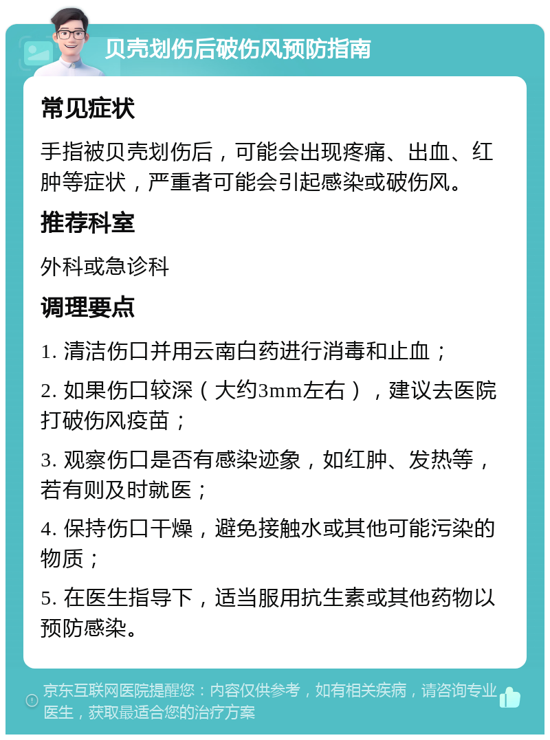 贝壳划伤后破伤风预防指南 常见症状 手指被贝壳划伤后，可能会出现疼痛、出血、红肿等症状，严重者可能会引起感染或破伤风。 推荐科室 外科或急诊科 调理要点 1. 清洁伤口并用云南白药进行消毒和止血； 2. 如果伤口较深（大约3mm左右），建议去医院打破伤风疫苗； 3. 观察伤口是否有感染迹象，如红肿、发热等，若有则及时就医； 4. 保持伤口干燥，避免接触水或其他可能污染的物质； 5. 在医生指导下，适当服用抗生素或其他药物以预防感染。