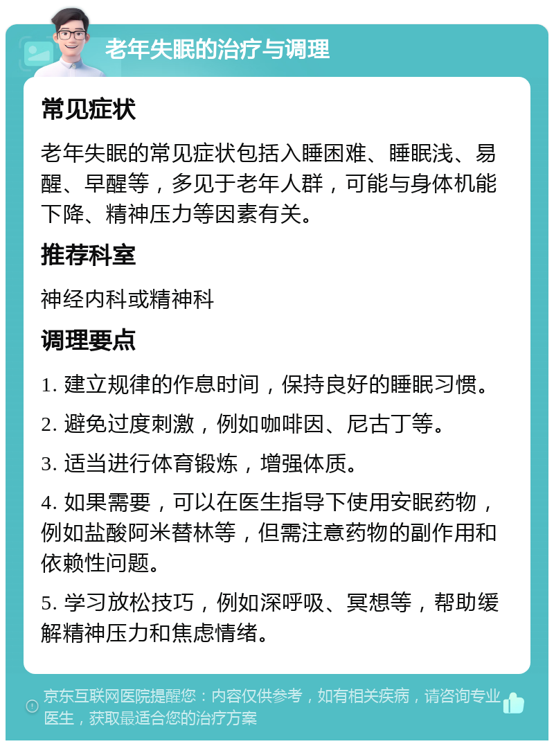 老年失眠的治疗与调理 常见症状 老年失眠的常见症状包括入睡困难、睡眠浅、易醒、早醒等，多见于老年人群，可能与身体机能下降、精神压力等因素有关。 推荐科室 神经内科或精神科 调理要点 1. 建立规律的作息时间，保持良好的睡眠习惯。 2. 避免过度刺激，例如咖啡因、尼古丁等。 3. 适当进行体育锻炼，增强体质。 4. 如果需要，可以在医生指导下使用安眠药物，例如盐酸阿米替林等，但需注意药物的副作用和依赖性问题。 5. 学习放松技巧，例如深呼吸、冥想等，帮助缓解精神压力和焦虑情绪。