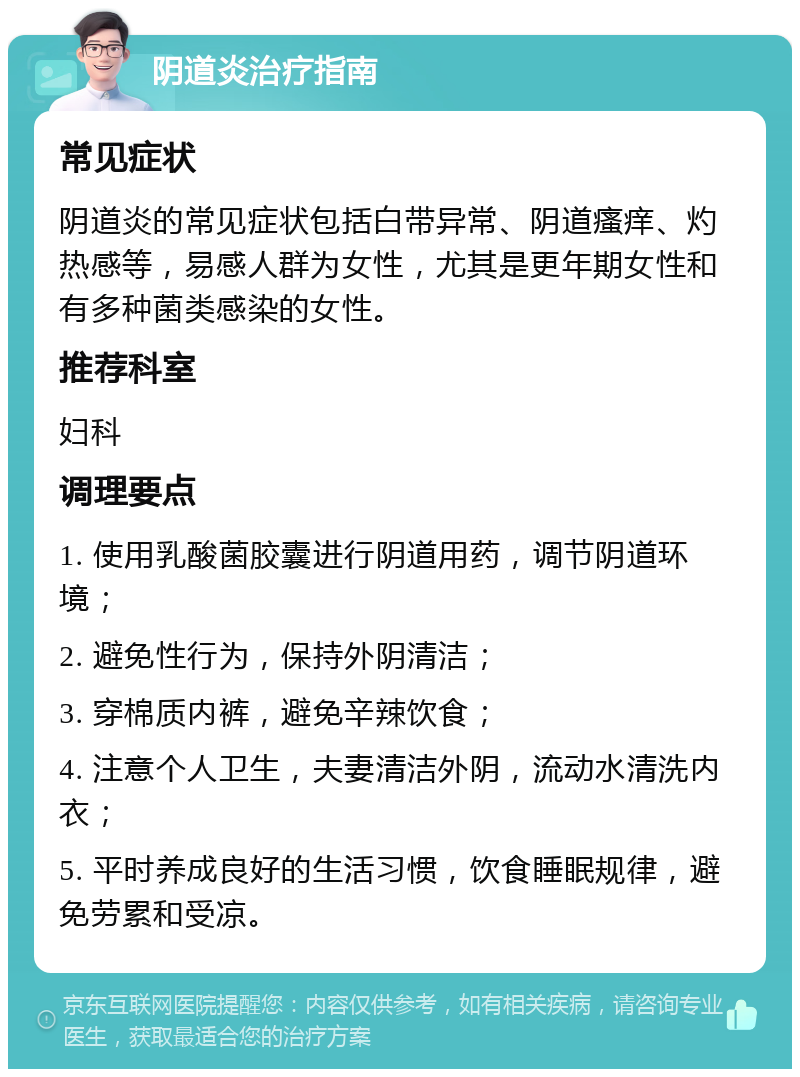 阴道炎治疗指南 常见症状 阴道炎的常见症状包括白带异常、阴道瘙痒、灼热感等，易感人群为女性，尤其是更年期女性和有多种菌类感染的女性。 推荐科室 妇科 调理要点 1. 使用乳酸菌胶囊进行阴道用药，调节阴道环境； 2. 避免性行为，保持外阴清洁； 3. 穿棉质内裤，避免辛辣饮食； 4. 注意个人卫生，夫妻清洁外阴，流动水清洗内衣； 5. 平时养成良好的生活习惯，饮食睡眠规律，避免劳累和受凉。