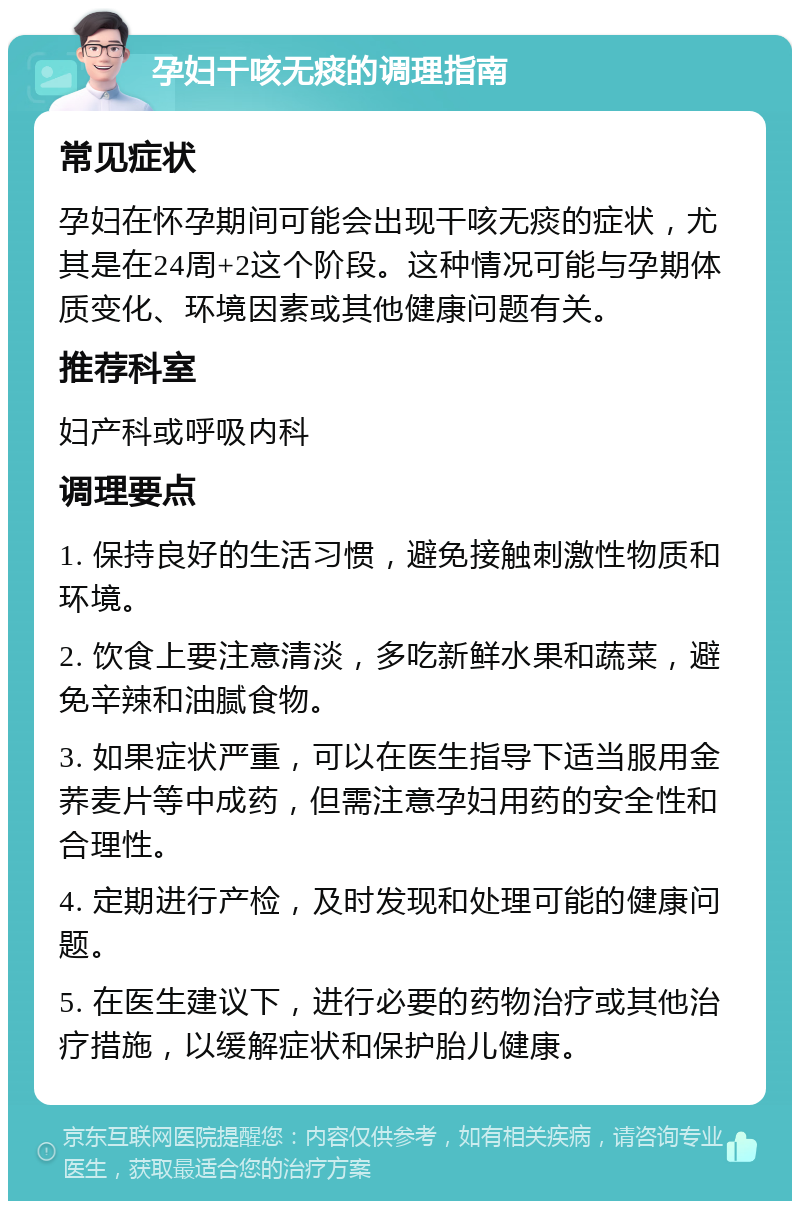 孕妇干咳无痰的调理指南 常见症状 孕妇在怀孕期间可能会出现干咳无痰的症状，尤其是在24周+2这个阶段。这种情况可能与孕期体质变化、环境因素或其他健康问题有关。 推荐科室 妇产科或呼吸内科 调理要点 1. 保持良好的生活习惯，避免接触刺激性物质和环境。 2. 饮食上要注意清淡，多吃新鲜水果和蔬菜，避免辛辣和油腻食物。 3. 如果症状严重，可以在医生指导下适当服用金荞麦片等中成药，但需注意孕妇用药的安全性和合理性。 4. 定期进行产检，及时发现和处理可能的健康问题。 5. 在医生建议下，进行必要的药物治疗或其他治疗措施，以缓解症状和保护胎儿健康。