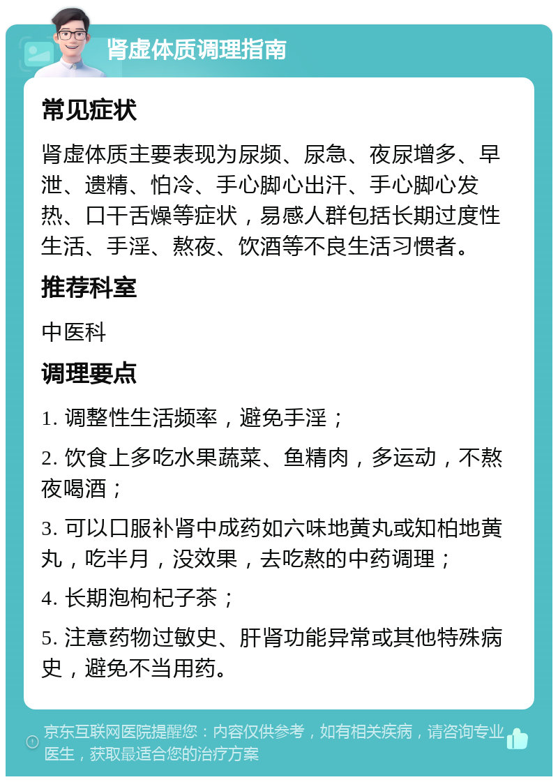 肾虚体质调理指南 常见症状 肾虚体质主要表现为尿频、尿急、夜尿增多、早泄、遗精、怕冷、手心脚心出汗、手心脚心发热、口干舌燥等症状，易感人群包括长期过度性生活、手淫、熬夜、饮酒等不良生活习惯者。 推荐科室 中医科 调理要点 1. 调整性生活频率，避免手淫； 2. 饮食上多吃水果蔬菜、鱼精肉，多运动，不熬夜喝酒； 3. 可以口服补肾中成药如六味地黄丸或知柏地黄丸，吃半月，没效果，去吃熬的中药调理； 4. 长期泡枸杞子茶； 5. 注意药物过敏史、肝肾功能异常或其他特殊病史，避免不当用药。