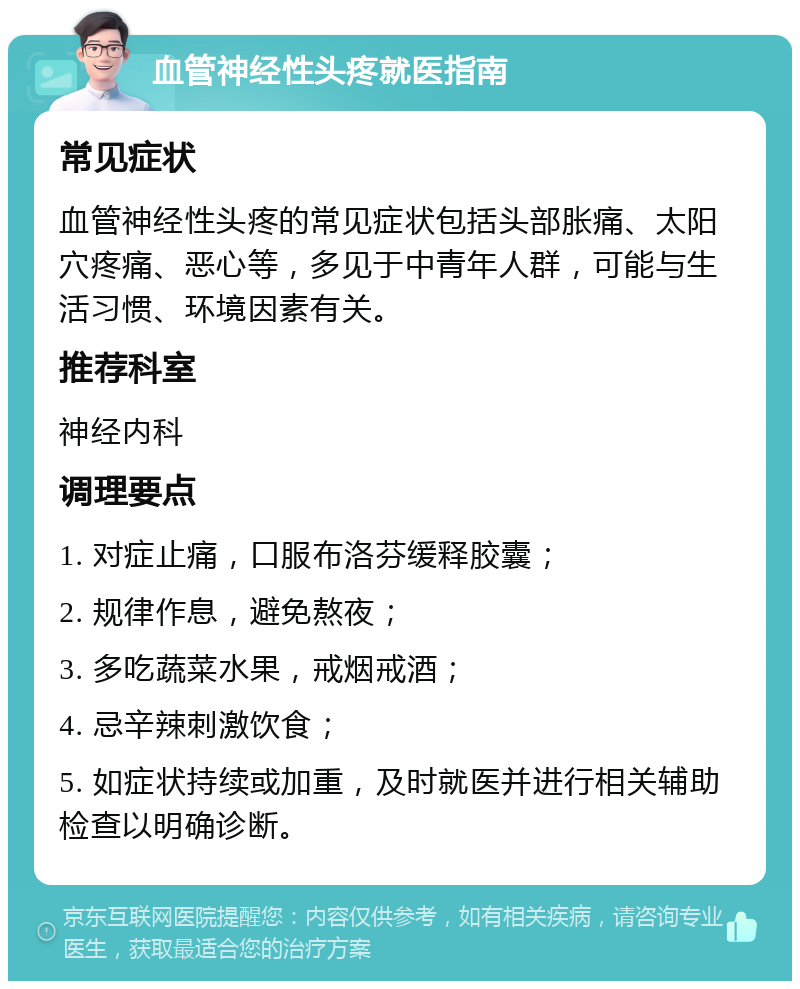 血管神经性头疼就医指南 常见症状 血管神经性头疼的常见症状包括头部胀痛、太阳穴疼痛、恶心等，多见于中青年人群，可能与生活习惯、环境因素有关。 推荐科室 神经内科 调理要点 1. 对症止痛，口服布洛芬缓释胶囊； 2. 规律作息，避免熬夜； 3. 多吃蔬菜水果，戒烟戒酒； 4. 忌辛辣刺激饮食； 5. 如症状持续或加重，及时就医并进行相关辅助检查以明确诊断。