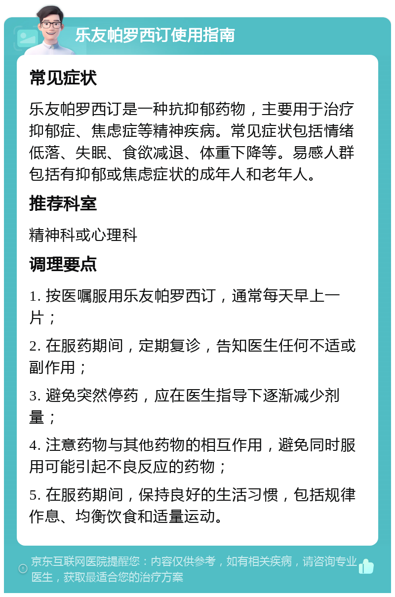 乐友帕罗西订使用指南 常见症状 乐友帕罗西订是一种抗抑郁药物，主要用于治疗抑郁症、焦虑症等精神疾病。常见症状包括情绪低落、失眠、食欲减退、体重下降等。易感人群包括有抑郁或焦虑症状的成年人和老年人。 推荐科室 精神科或心理科 调理要点 1. 按医嘱服用乐友帕罗西订，通常每天早上一片； 2. 在服药期间，定期复诊，告知医生任何不适或副作用； 3. 避免突然停药，应在医生指导下逐渐减少剂量； 4. 注意药物与其他药物的相互作用，避免同时服用可能引起不良反应的药物； 5. 在服药期间，保持良好的生活习惯，包括规律作息、均衡饮食和适量运动。