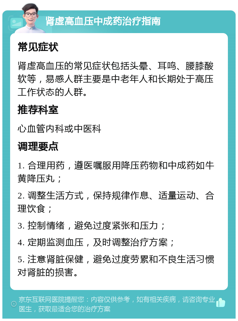 肾虚高血压中成药治疗指南 常见症状 肾虚高血压的常见症状包括头晕、耳鸣、腰膝酸软等，易感人群主要是中老年人和长期处于高压工作状态的人群。 推荐科室 心血管内科或中医科 调理要点 1. 合理用药，遵医嘱服用降压药物和中成药如牛黄降压丸； 2. 调整生活方式，保持规律作息、适量运动、合理饮食； 3. 控制情绪，避免过度紧张和压力； 4. 定期监测血压，及时调整治疗方案； 5. 注意肾脏保健，避免过度劳累和不良生活习惯对肾脏的损害。