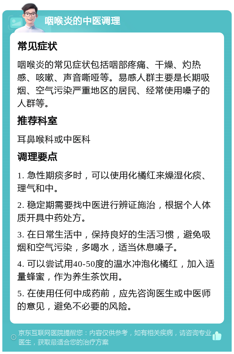 咽喉炎的中医调理 常见症状 咽喉炎的常见症状包括咽部疼痛、干燥、灼热感、咳嗽、声音嘶哑等。易感人群主要是长期吸烟、空气污染严重地区的居民、经常使用嗓子的人群等。 推荐科室 耳鼻喉科或中医科 调理要点 1. 急性期痰多时，可以使用化橘红来燥湿化痰、理气和中。 2. 稳定期需要找中医进行辨证施治，根据个人体质开具中药处方。 3. 在日常生活中，保持良好的生活习惯，避免吸烟和空气污染，多喝水，适当休息嗓子。 4. 可以尝试用40-50度的温水冲泡化橘红，加入适量蜂蜜，作为养生茶饮用。 5. 在使用任何中成药前，应先咨询医生或中医师的意见，避免不必要的风险。