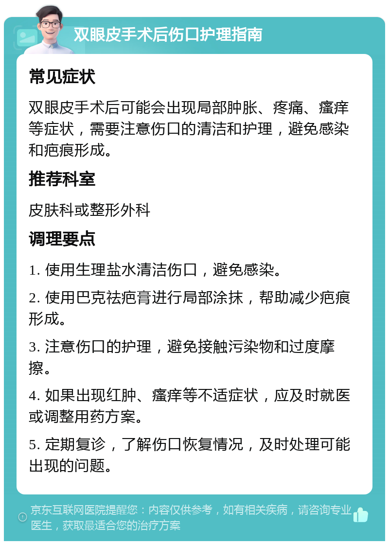 双眼皮手术后伤口护理指南 常见症状 双眼皮手术后可能会出现局部肿胀、疼痛、瘙痒等症状，需要注意伤口的清洁和护理，避免感染和疤痕形成。 推荐科室 皮肤科或整形外科 调理要点 1. 使用生理盐水清洁伤口，避免感染。 2. 使用巴克祛疤膏进行局部涂抹，帮助减少疤痕形成。 3. 注意伤口的护理，避免接触污染物和过度摩擦。 4. 如果出现红肿、瘙痒等不适症状，应及时就医或调整用药方案。 5. 定期复诊，了解伤口恢复情况，及时处理可能出现的问题。