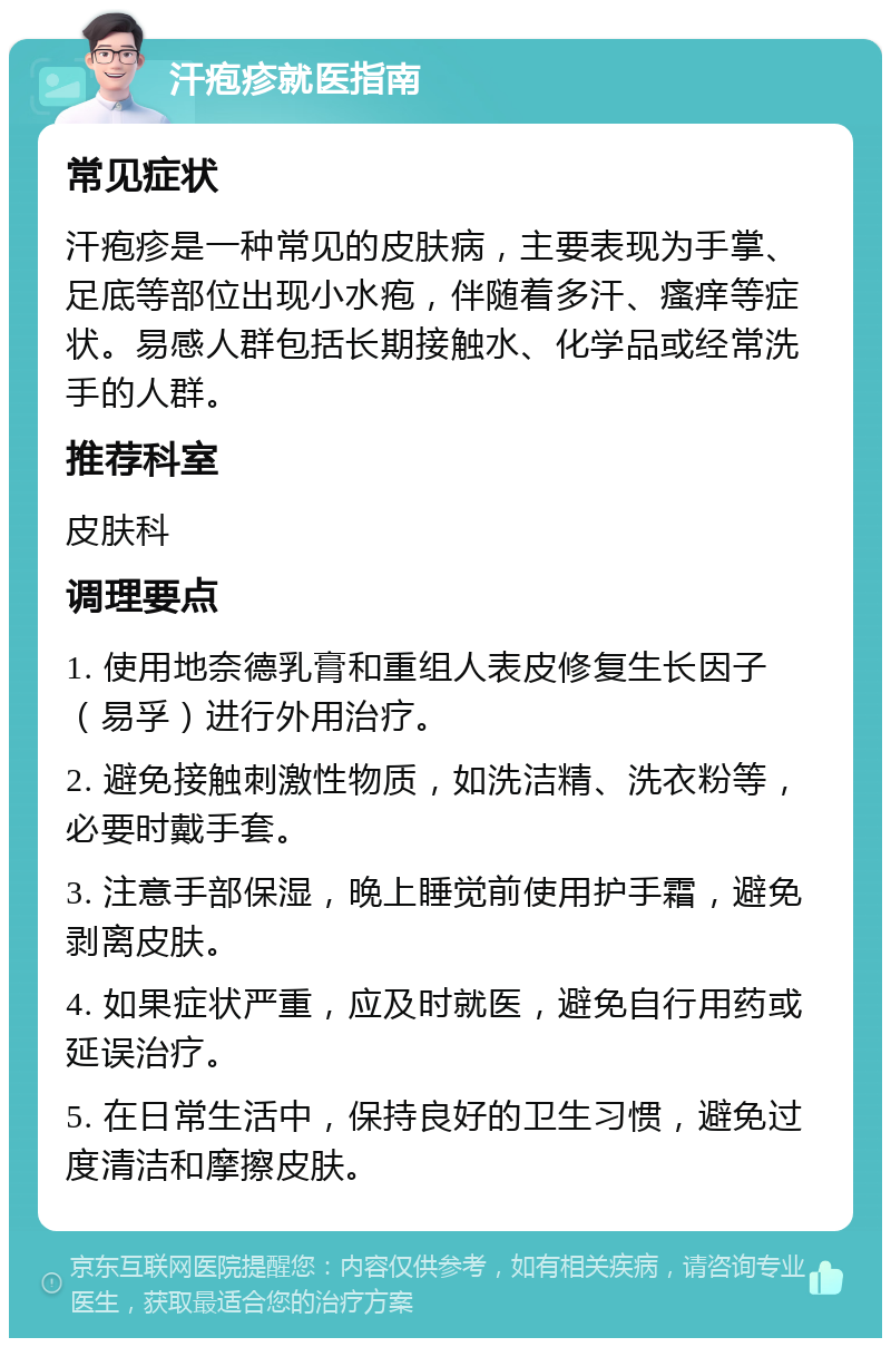 汗疱疹就医指南 常见症状 汗疱疹是一种常见的皮肤病，主要表现为手掌、足底等部位出现小水疱，伴随着多汗、瘙痒等症状。易感人群包括长期接触水、化学品或经常洗手的人群。 推荐科室 皮肤科 调理要点 1. 使用地奈德乳膏和重组人表皮修复生长因子（易孚）进行外用治疗。 2. 避免接触刺激性物质，如洗洁精、洗衣粉等，必要时戴手套。 3. 注意手部保湿，晚上睡觉前使用护手霜，避免剥离皮肤。 4. 如果症状严重，应及时就医，避免自行用药或延误治疗。 5. 在日常生活中，保持良好的卫生习惯，避免过度清洁和摩擦皮肤。