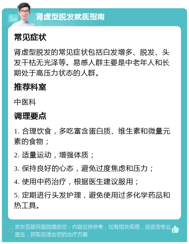 肾虚型脱发就医指南 常见症状 肾虚型脱发的常见症状包括白发增多、脱发、头发干枯无光泽等。易感人群主要是中老年人和长期处于高压力状态的人群。 推荐科室 中医科 调理要点 1. 合理饮食，多吃富含蛋白质、维生素和微量元素的食物； 2. 适量运动，增强体质； 3. 保持良好的心态，避免过度焦虑和压力； 4. 使用中药治疗，根据医生建议服用； 5. 定期进行头发护理，避免使用过多化学药品和热工具。