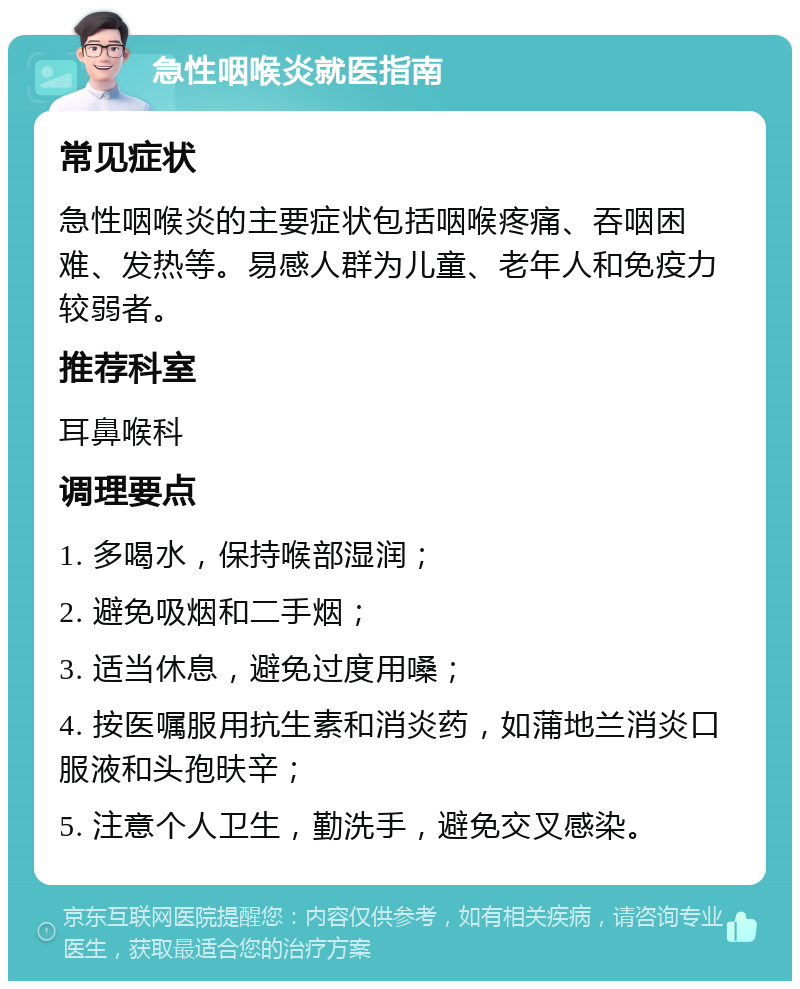 急性咽喉炎就医指南 常见症状 急性咽喉炎的主要症状包括咽喉疼痛、吞咽困难、发热等。易感人群为儿童、老年人和免疫力较弱者。 推荐科室 耳鼻喉科 调理要点 1. 多喝水，保持喉部湿润； 2. 避免吸烟和二手烟； 3. 适当休息，避免过度用嗓； 4. 按医嘱服用抗生素和消炎药，如蒲地兰消炎口服液和头孢㫙辛； 5. 注意个人卫生，勤洗手，避免交叉感染。